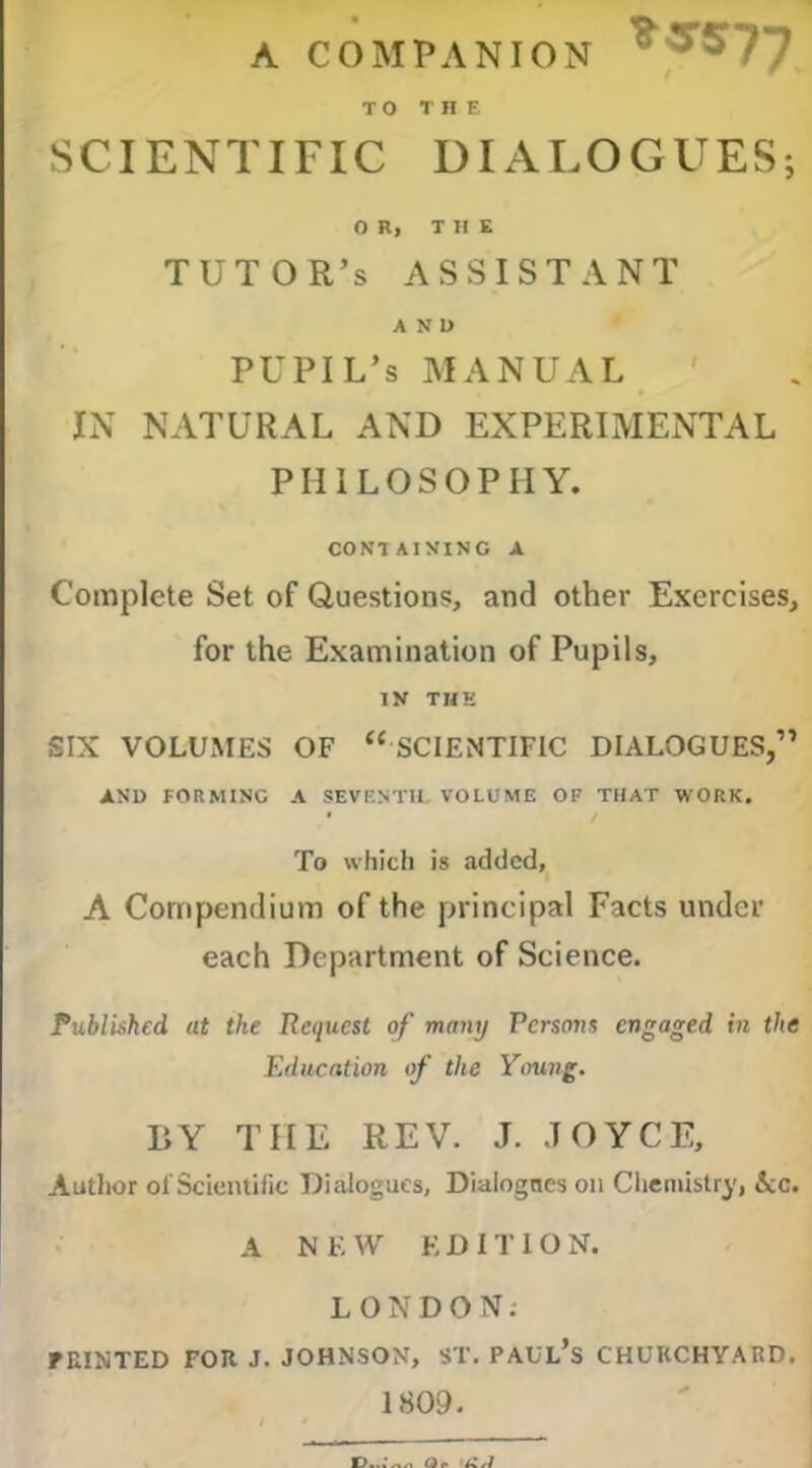 A COMPANION ^'^^77 TO THE SCIENTIFIC DIALOGUES; OR, THE tutor’s assistant AND pupil’s manual IN natural and experimental PHILOSOPHY. CONTAINING A Complete Set of Questions, and other Exercises, for the Examination of Pupils, IK THE SIX VOLUMES OF “ SCIENTIFIC DIALOGUES,” AND FORMING A SEVENTH. VOLUME OF THAT WORK. To which is added, A Compendium of the principal Facts under each Department of Science. Published at the Request of many Persons engaged in the Education of the Ytmng. BY THE REV. J. JOYCE, Author of Scientific Dialogues, Dialogues 011 Chemistry, ice. A N E W EDITION. LONDON. raiXTED FOR J. JOHNSON, ST. PAUl’s CHURCHYARD. 1809.