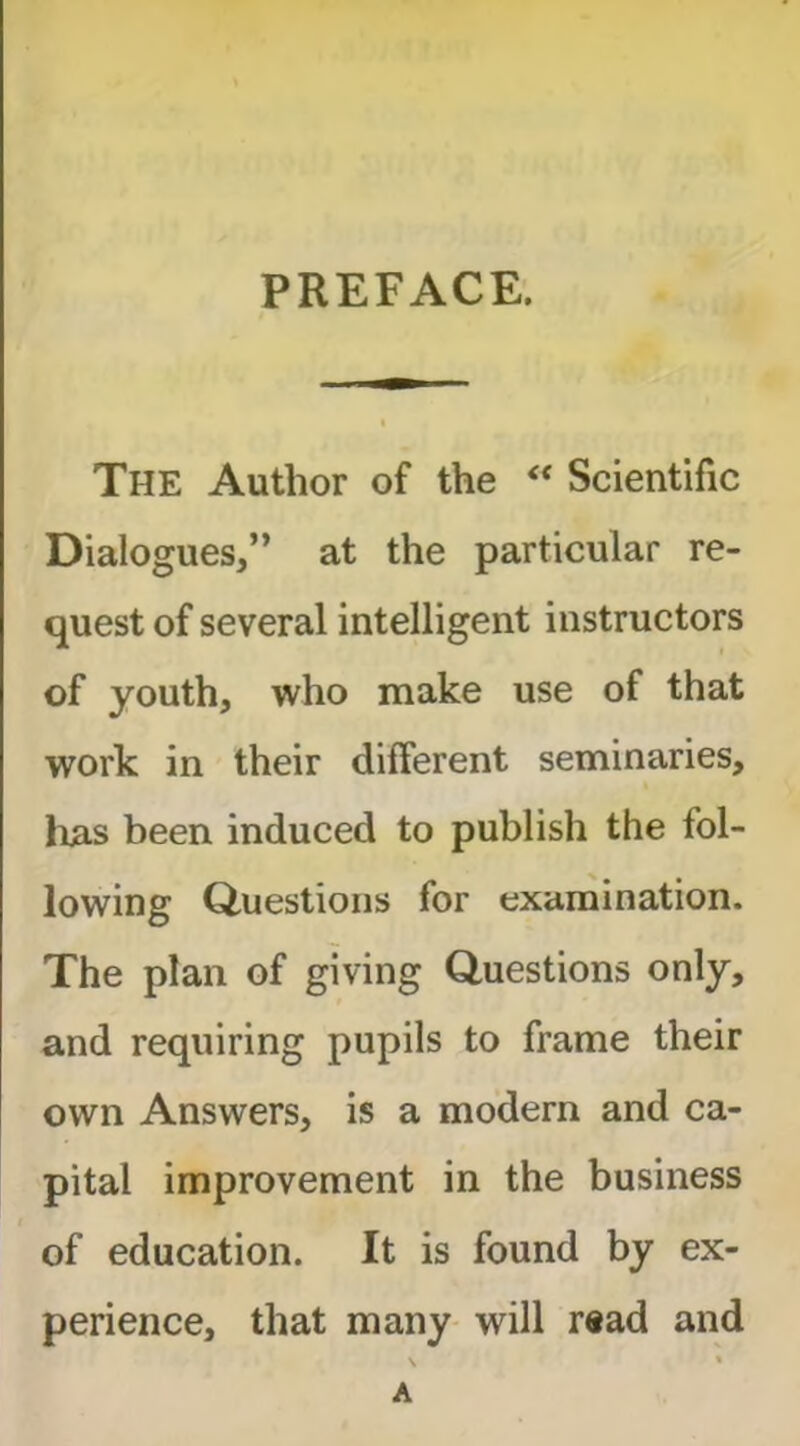 PREFACE. The Author of the ‘‘ Scientific Dialogues,” at the particular re- quest of several intelligent instructors of youth, who make use of that work in their different seminaries, lias been induced to publish the fol- lowing Questions for examination. The plan of giving Questions only, and requiring pupils to frame their own Answers, is a modern and ca- pital improvement in the business of education. It is found by ex- perience, that many will read and