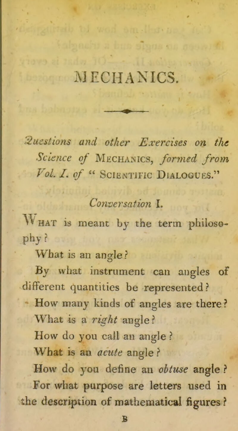 xMECHANICS. =^aestions and other Exercises on the Science of Mechanics, formed from VoL I. of “ Scientific Dialogues.” j Conversation I. w HAT is meant by the term philoso- phy ? What is an ansrle? O By what instrument can angles of different quantities be represented? - How many kinds of angles are there ? What is a risht ansle ? How do you call an angle ? What is an acute angle ? How do you define an obtuse angle ? For what purpose are letters used in the description of mathematical figures ? B