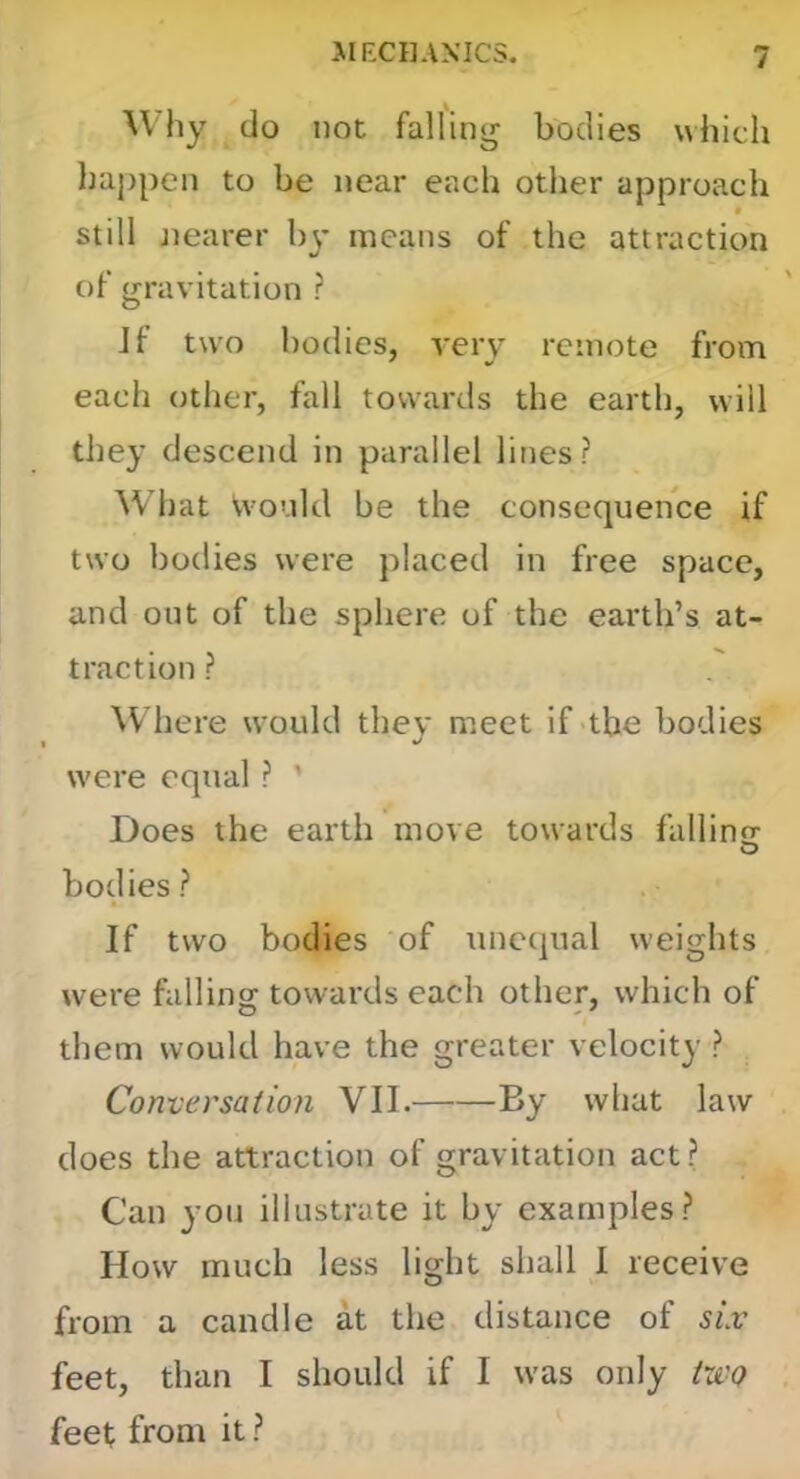 Why do not falling bodies which happen to be near each other approach « still jiearer by means of the attraction of gravitation ? Jf two bodies, very remote from each (Jther, fall towards the earth, will they descend in parallel lines? What Vvould be the consequence if two bodies were placed in free space, and out of the sphere of the earth’s at- traction ? W here would they meet if the bodies were equal ? ' Does the earth move towards fallinor O bodies? If two bodies of unctpial weights were falling towards each other, which of them would have the greater velocity ? Conversation VII. By what law does the attraction of gravitation act? Can you illustrate it by examples? How much less light shall I receive from a candle at the distance of six feet, than I should if I was only two feet from it ?