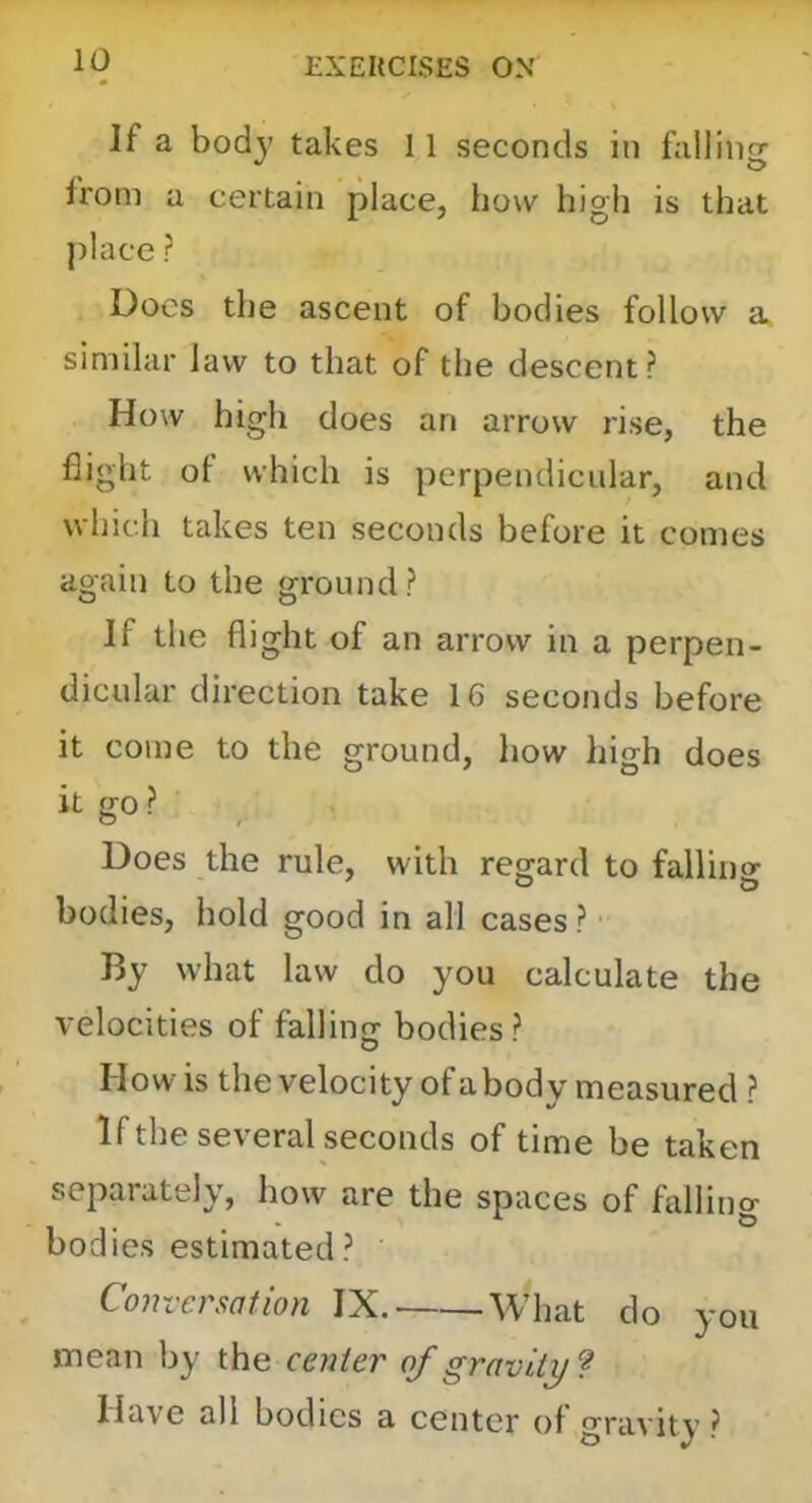 If a body takes 11 seconds in falling from a certain place, how high is that ])Iace ? Docs the ascent of bodies follow a similar law to that of the descent? How high does an arrow rise, the flight ot which is perpendicular, and which takes ten seconds before it comes again to the ground? If the flight of an arrow in a perpen- dicular direction take 16 seconds before it come to the ground, how high does it go ? Does the rule, with regard to fallino- bodies, hold good in all cases ? By what law do you calculate the velocities of falling bodies? How is the velocity of abody measured ? If the several seconds of time be taken separately, how are the spaces of fbllino- bodies estimated? Conversation IX. What do you mean by the center of gravity ? Have all bodies a center of gravity ?