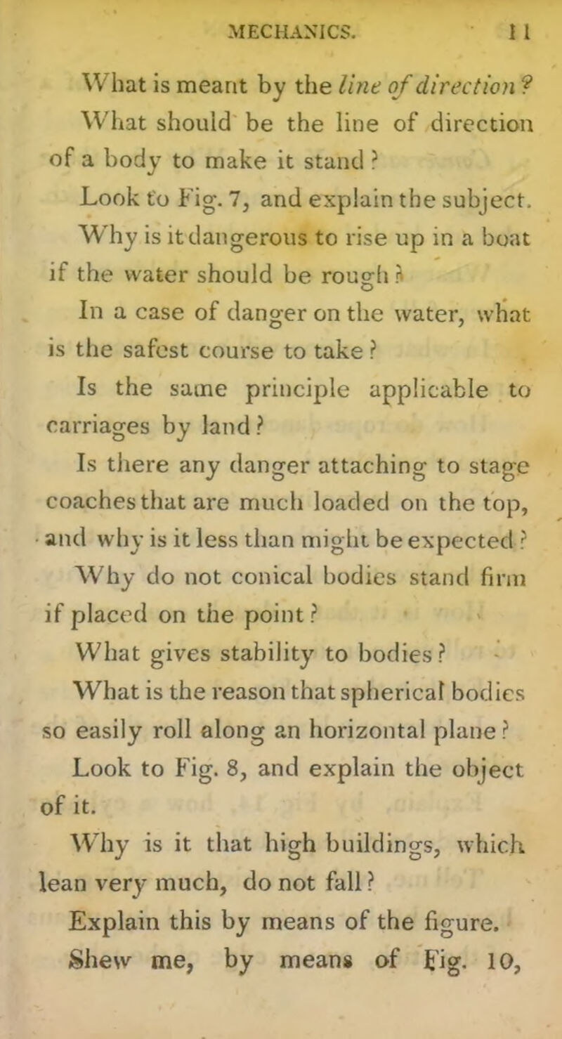 What is meant by the Ihie of direction ? What should be the line of direction of a body to make it stand ? Look to Fig. 7, and explain the subject. Why is it dangerous to rise up in a boat if the water should be rough h In a case of danger on the water, what is the safest course to take ? Is the same principle applicable to carriages by land ? Is there any danger attaching to stage coaches that are much loaded on the top, and why is it less than might be expected ? Why do not conical bodies stand firm if placed on the point? What gives stability to bodies? What is the reason that spherical bodies so easily roll along an horizontal plane ? Look to Fig. 8, and explain the object of it. Why is it that high buildings, which lean very much, do not fall ? Explain this by means of the figure. Shew me, by means of Fig. 10,