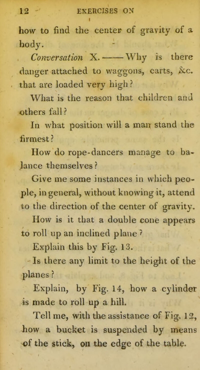 I how to find the center of gravity of a body. Conversation X. Wliy is there danger attached to waggons, carts, ^c. that are loaded very high ? What is the reason that children and others fall? In what position will a man stand the firmest ? How do rope-dancers manage to ba- lance themselves? Give me some instances in which peo- ple, in general, without knowing it, attend to the direction of the center of gravity. How is it that a double cone appears to roll up an inclined planed Explain this by Fig. 13. - Is there any limit to the height of the planes ? Explain, by Fig. 14, how a cylinder is made to roll up a hill. Tell me, with tlte assistance of Fig. 12, how a bucket is suspended by means of the stick, on the edge of the table.