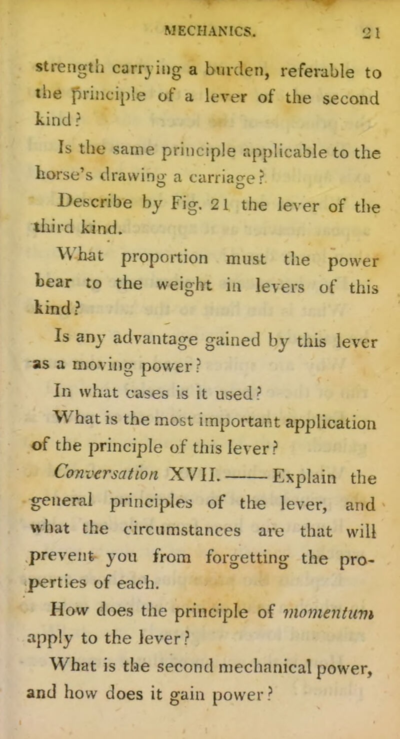 Strength carrying a burden, referable to the principle of a lever of the second kind ? Is the same principle applicable to the horse’s drawing a carriage ? Describe by Fig. 21 the lever of the third kind. What proportion must the power bear to the weight in levers of this kind? Is any advantage gained by this lever as a moving power ? In what cases is it used? What is the most important application of the principle of this lever? Conversation XVII. Explain the general principles of the lever, and > what the circumstances are that will .preventr you from forgetting the pro- •perties of each. How does the principle of momentum apply to the lever? What is the second mechanical power, and how does it gain power?