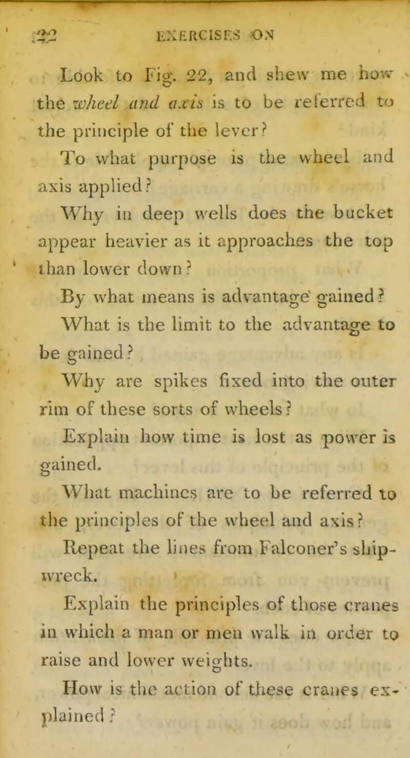 Look to Fig. 22, and shew me how the wheel and axis is to be relerred to the principle of the lever? To what purpose is the wheel and axis applied? Why in deep wells does the bucket appear heavier as it approaches the top than lower down ? By what means is advantage' gained ? What is the limit to the advantage to be gained? . Why are spikes fixed into the outer rim of these sorts of wheels? Explain how time is lost as power is gained. What machines are to be referred to the principles of the wheel and axis? Repeat the lines from Falconer’s ship- wreck. > Explain the principles of those cranes in which a man or men walk in order to raise and lower weifflits. How is the action of tiiese cranes ex- plained ?