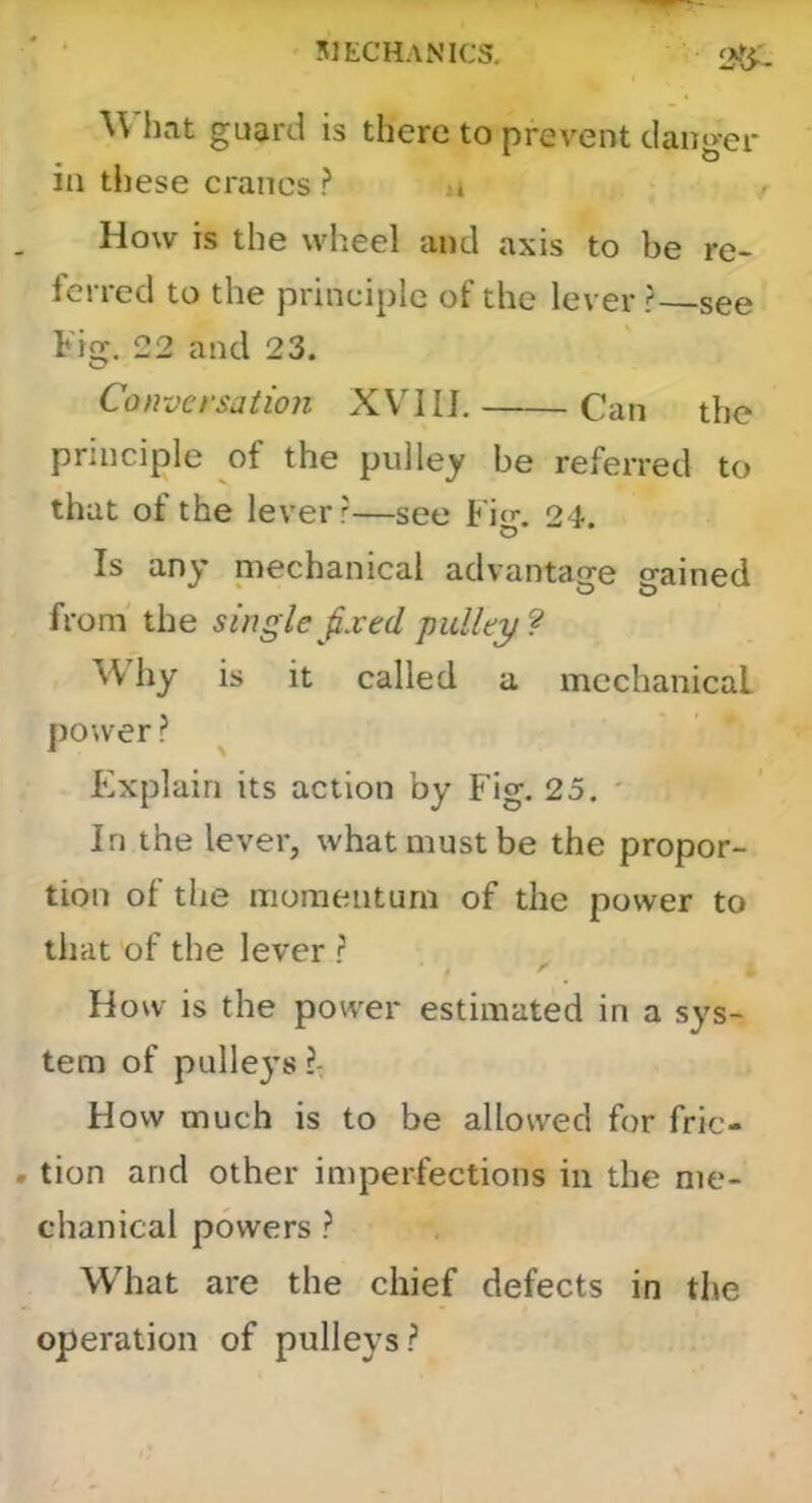 ■\Vhat guard is there to prevent danger in tJiese cranes ? 4 How is the wheel and axis to be re- ferred to the principle of the lever ? see Fig. 22 and 23. Conversation XVIIL Can the principle of the pulley be referred to that of the lever ?—see Fig. 24. Is any piechanical advantage gained from' the single fxed pulley ? hy is it called a mechanical power? ^ F]xplain its action by Fig. 25. ' In the lever, what must be the propor- tion of the momentum of the power to that of the lever ? $ ^ How is the power estimated in a sys- tem of pullej’s ?: How much is to be allowed for fric- tion and other imperfections in the me- chanical powers ? What are the chief defects in tim operation of pulleys?