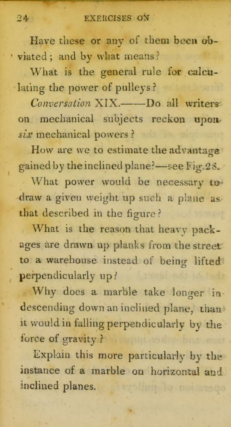 Have tliese or any of them been ab- ■ viated; and by what means ? What is the general rule for calcu- lating the power of pulleys ? Conversation XIX. Do all writers on mechanical subjects reckon upoa- six mechanical powers ? How are we to estimate the advantage gained by the inclined plane?—see Fig*.2S. What power would be necessary tx>- draw a given weight up such a plane as that described in the fiffure? What is the reason that heavy pack- ages are drawn up planks from the street to a warehouse instead of being lifted' ^ perpendicularly up? Why does a marble take longer in descending down an inclined plane, thaii ’ it would in falling perpendicularly by the force of gravity ? Explain this more particularly by the instance of a marble on horizontal and inclined planes.