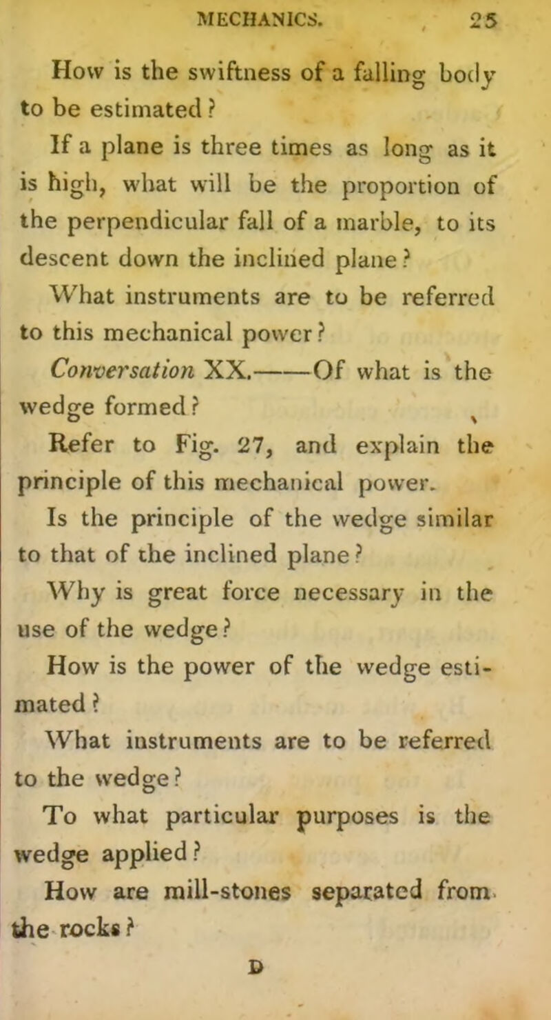 How is the swiftness of a falling body to be estimated ? If a plane is three times as long as it is high, what will be the proportion of the perpendicular fall of a marble, to its descent down the inclined plane ? What instruments are to be referred to this mechanical power? Conversation XX. Of what is the wedge formed? O \ Refer to Fig. 27, and explain the principle of this mechanical power. Is the principle of the wedge similar to that of the inclined plane ? Why is great force necessary in the use of the wedge? How is the power of the wedge esti- mated ? What instruments are to be referred to the wedge? To what particular purposes is the wedge applied ? How are raill-stenes separated from, the-recks?