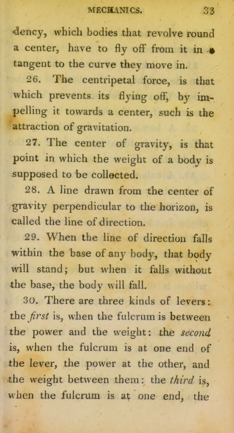 ■dency, which bodies that revolve round a center, have to fly off from it in • tangent to the curve they move in. 26. The centripetal force, is that which prevents its flying olf, by im- pelling it towards a center, such is the attraction of gravitation. 27. The center of gravity, is that point in which the weight of a body is supposed to be collected. 28. A line drawn from the center of gravity perpendicular to the horizon, is called the line of direction. 29. When the line of direction falls within the base of any body, that body will stand; but W'hen it falls without the base, the body w ill fall. 30. There are three kinds of levers: the Jb'st is, when the fulcrum is between the power and the weight: the second is, when the fulcrum is at one end of the lever, the power at the other, and the weight between them the third is, when the fulcrum is at one end, the