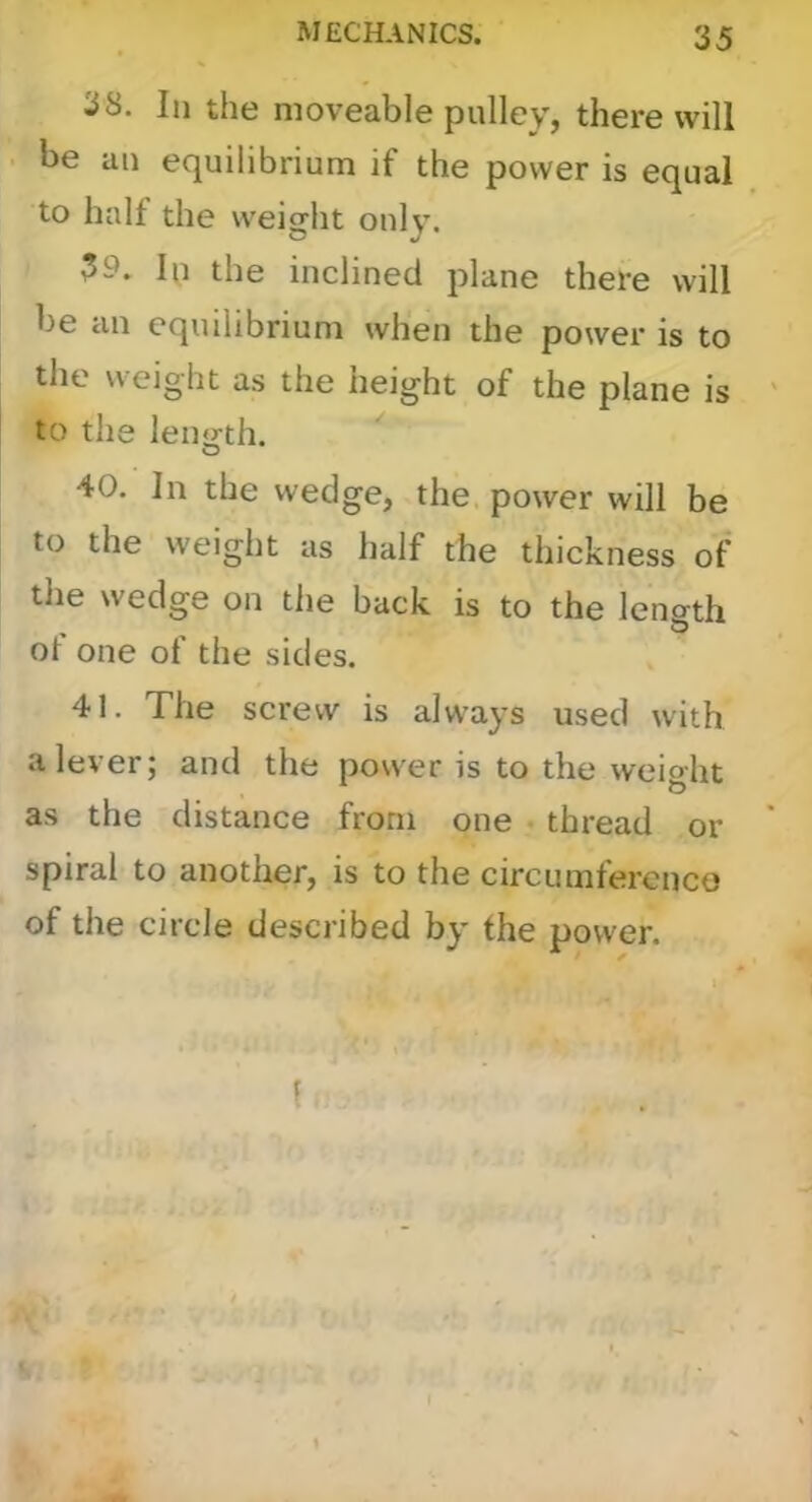 38. In the moveable pulley, there will be an equilibrium if the power is equal to half the weight only. the inclined plane there will be an equilibrium when the power is to the weight as the height of the plane is to the leiurth. O 40. In the wedge, the. power will be to the weight as half the thickness of tlie wedge on the back is to the length ol one of the sides. 41. The screw is always used with a lever; and the power is to the weight as the distance from one _• thread or spiral to another, is to the circumference of the circle described by the power.