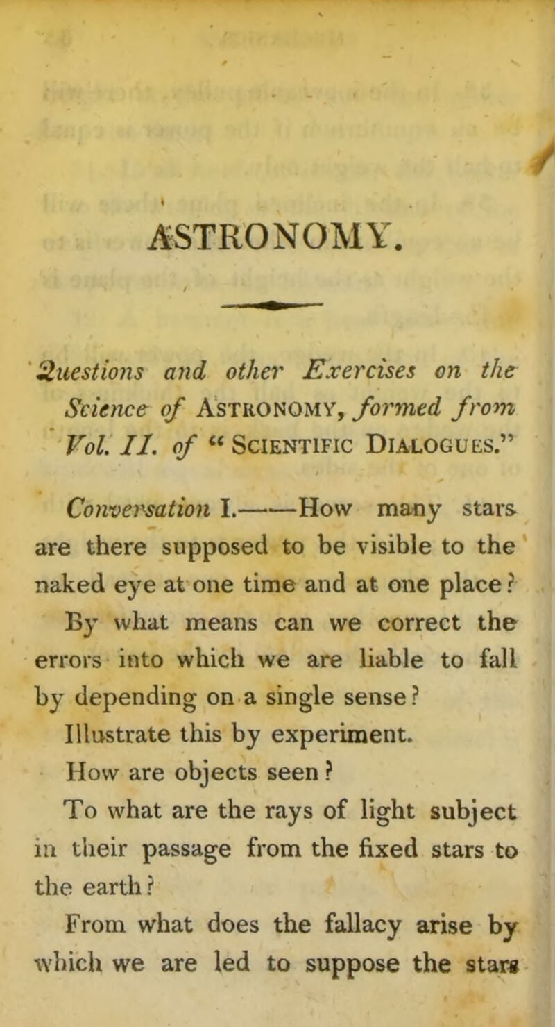 ASTRONOMY. 'Questions ajid other Exercises on the Science of Astronomy, formed from ‘VoV. II. of “Scientific Dialogues.” Conversation I. How many stars are there supposed to be visible to the' naked eye at one time and at one place? By what means can we correct the errors into which we are liable to fall by depending on a single sense ? Illustrate this by experiment. How are objects seen ? To what are the rays of light subject in their passage from the fixed stars to the earth? From what does the fallacy arise by ^Yhich we are led to suppose the star#-