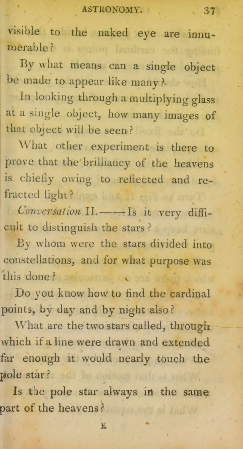 visible to the naked eye are innu- merable ? By what means can a single object be made to appear like many ?• In looking through a multiplying glass at a single object, how many images of that object will be seen? ^\'hat other experiment is there to prove that the'brilliancy of the heavens is chiefly owing to reflected and re- fracted lioht? C Conversation II, -Is it very diffi- cult to distinguish the stars ? By whom were the stars divided into constellations, and for what purpose was this done? v Do you know how to find the cardinal points, by day and by night also? ^\dlat are the two stars called, through ^ o which if a line were drawn and extended far enough it would nearly touch the pole star? Is t’ae pole star always in the same part of the heavens? £