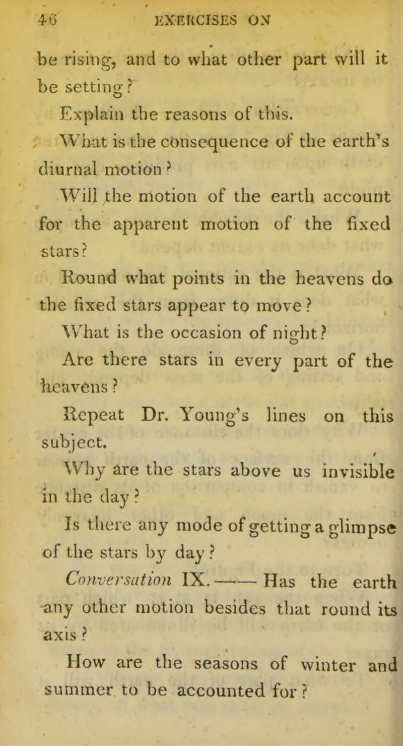 be rising, and to what other part will it be settino; ? Explain the reasons of this. ; AVhat is the consequence of the earth’s diurnal motion ? Will the motion of the earth account for the apparent motion of the fixed stars ? Round what points in the heavens do the fixed stars appear to move ? ^Vhat is the occasion of night? Are there stars in every part of the iicavens ? Repeat Dr. Young’s lines on this subject. Why are the stars above us invisible in the day ? Is there any mode of getting a glimpse of the stars by day ? Conversation YX. Has the earth -any other motion besides that round its axis ? How are the seasons of winter and summer to be accounted for ?