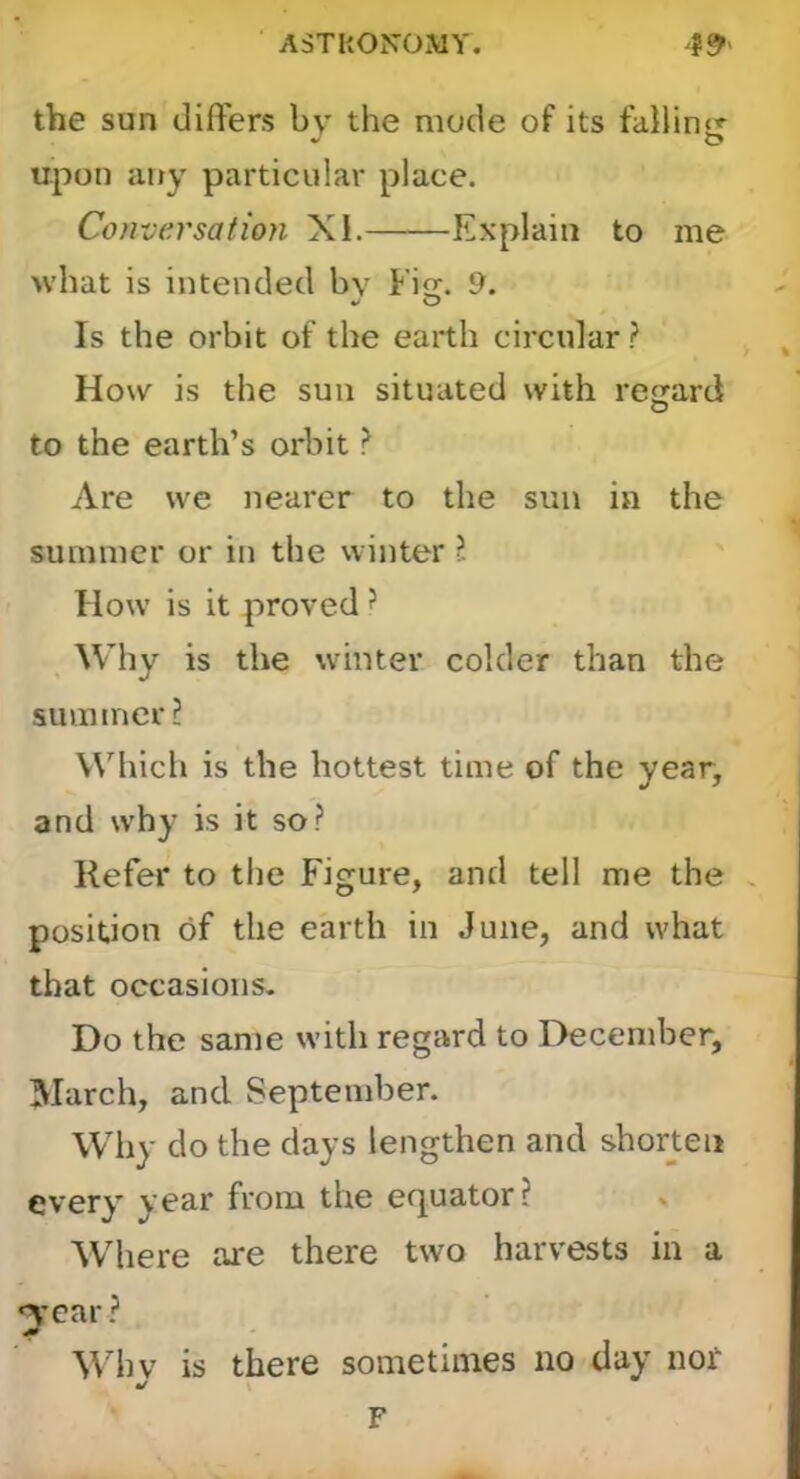 the sun dilTers by the mode of its upon any particular place. Conversation XI. Explain to me what is intended by Fi. 9. O Is the orbit of the earth circular ? How is the sun situated with regard O to the earth’s orbit ? Are we nearer to the sun in the summer or in the winter ?. How is it proved ? Why is the winter colder than the summer? W'^hich is the hottest time of the year, and why is it so? Refer to the Figure, and tell me the , position of the earth in June, and what that occasions- Do the same with regard to December, March, and September. Why do the days lengthen and shorten every year from the efjuator ? > Where are there two harvests in a ^•ear ? Mdiv is there sometimes no day nor y F