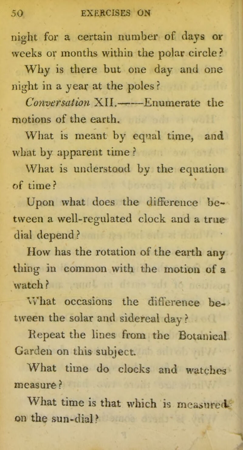 ni‘yht for a certain number of days or weeks or months within the polar circle ? Why is there but one day and one night in a year at the poles ? Conversation XII, Enumerate the motions of the earth. What is meant by equal time, and what by apparent time ? What is understood by the equation of time? Upon what does the difference be- tween a well-regulated clock and a true dial depend ? How has the rotation of the earth any thing in common with the motion of a watch ? \Vhat occasions the difi'erence be- tween the solar and sidereal day ? Hepeat the lines from the Botanical Garden on this subject. What time do clocks and watches measure? What time is that which is measnreft on the sun-dial?