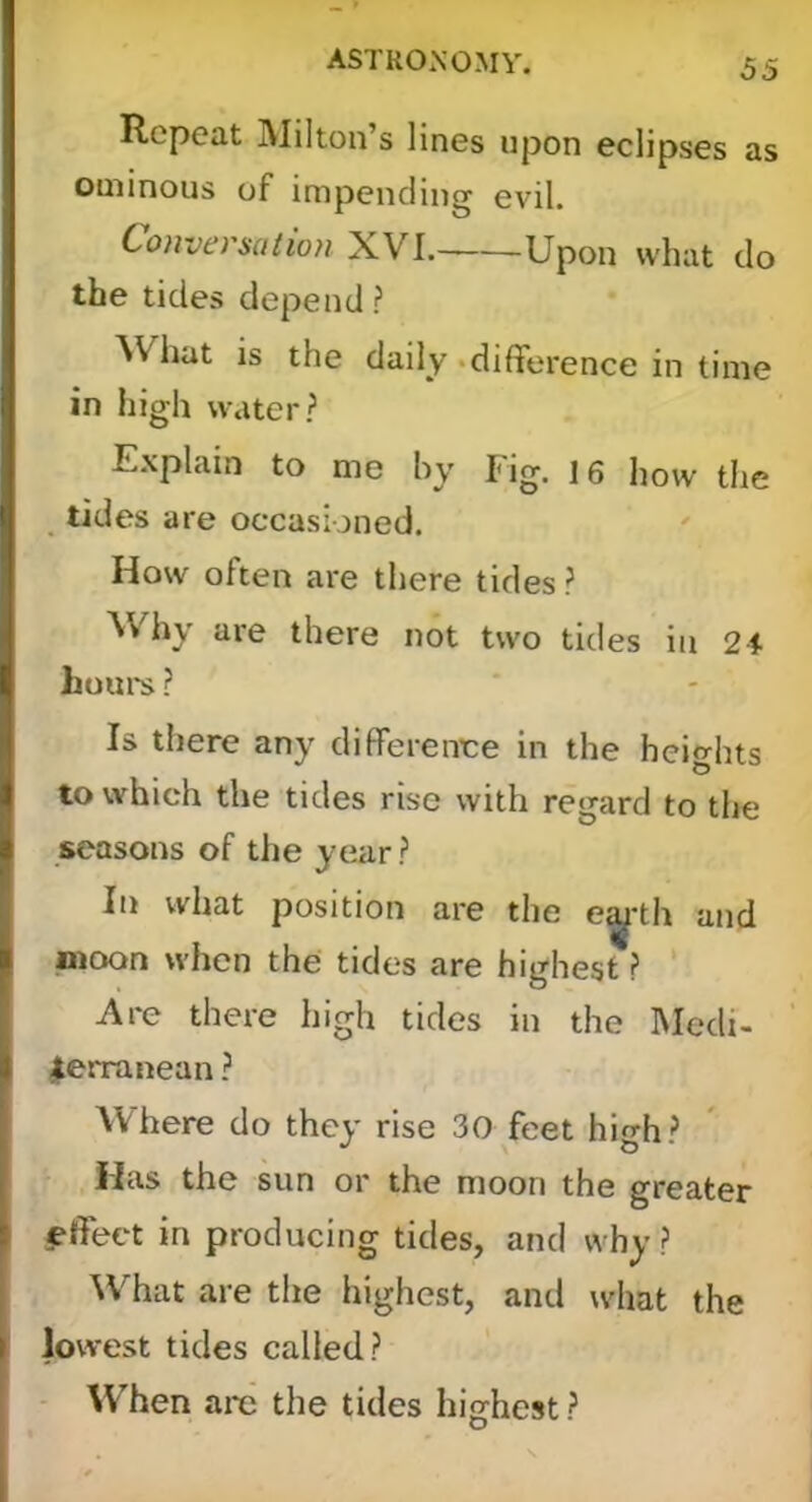 Repeat Milton’s lines upon eclipses as ominous of impending evil. Conversation XVI. Upon what do the tides depend? What is the daily •difference in time in high water? E.xplain to me hy Fig. 16 how the tides are occasioned. How often are there tides ? Why are there not two tides in 2i horn's ? Is there any differenee in the heights to which the tides rise with regard to the seasons of the year ? In what position are the e^-th and moon when the tides are highest ? ’ Are there high tides in the Medi- terranean ? Where do they rise 30 feet high? Has the sun or the moon the greater effect in producing tides, and why ? What are the highest, and what the lowest tides called? When are the tides hiirhest ?