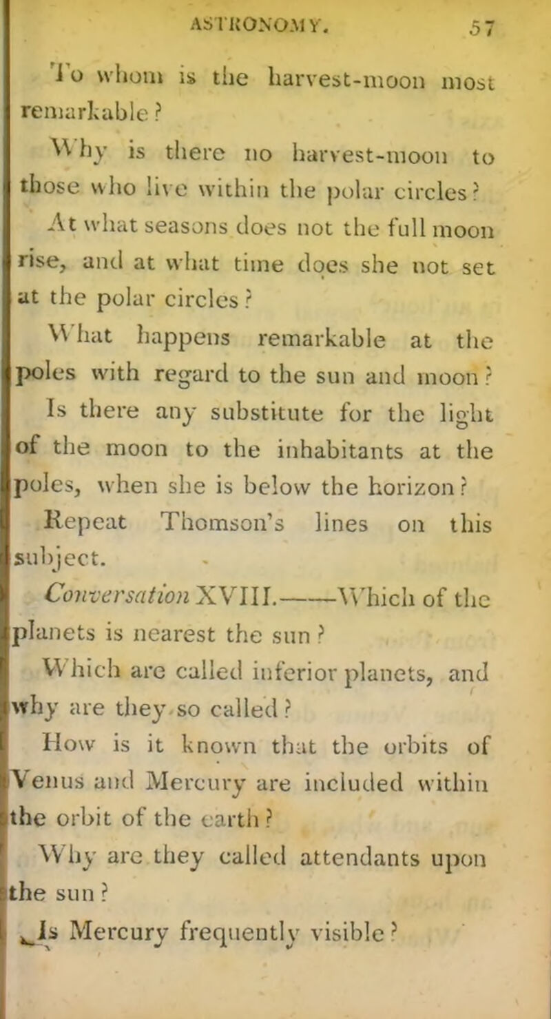 i o \vl»om is the harvest-moon most remarlcahle ? hy is there no harvest-moon to those vvlio live within the polar circles? At what seasons does not the full moon rise, and at what time does she not set at the polar circles ? \\ hat happens remarkable at the poles with regard to the sun and moon r Is there any substitute for the light of the moon to the inhabitants at the poles, when she is below the horizon r Repeat Thomson’s lines on this subject. Conversation XVIII. AVhich of the planets is nearest the sun ? Which arc called inferior planets, and why are they*so called? How is it known that the orbits of Venus and Mercury are included within the orbit of the earth ? Why are they called attendants upon the sun ? ^is Mercury frequently visible ^