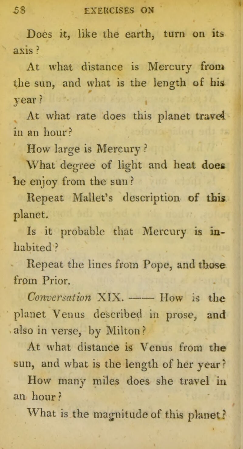 Does it, like the earth, turn on its axis ? At what distance is Mercury from the sun, and what is the leng^th of his year ? • , At what rate does this planet travel in an hour? How large is Mercury ? What degree of light and heat does lie enjoy from the sun ? Repeat Mallet’s description of this planet. Is it probable that Mercury is in- habited ? ‘ Repeat the lines from Pope, and tbose from Prior. Conversation XIX. How is the planet Venus described in prose, and .also in verse, by Milton? At what distance is Venus from the sun, and what is the length of her year? How many miles does she travel in an hour ? What is the magnitude of this planet?