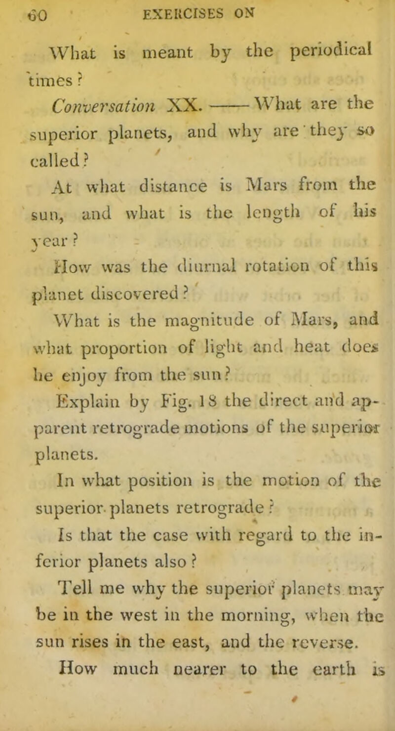 I What is meant by the periodical times r Conversation XX. What are the superior planets, and why are' tliej* so called? At what distance is Mars from the sun, and what is the length ol his year ? How was the diurnal rotation of this planet discovered ?' What is the magnitude of Mars, and what proportion of light and heat does he enjoy from the sun? Explain by Fig. 18 the direct an’d ap- parent retrograde motions of the superioi planets. In wliat position is the motion of the superior, planets retrograde ? Is that the case with regard to the in- fcrior planets also ? Tell me why the superior planets may be in the west in the morning, when the sun rises in the east, and the reverse. How much nearer to the earth is