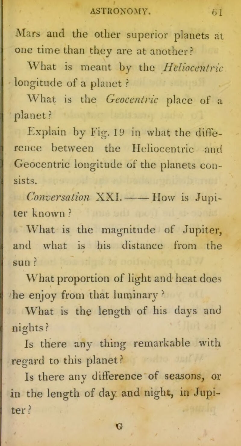 f ASTRONOMY. 01 Mars and the other superior planets at one time than they are at another? What is meant by the Hdiocaih'ic - longitude of a planet ? What is the Geocentric place of a planet ? Explain by Fig. 19 in what the diffe- rence between the Heliocentric and Geocentric longitude of the planets con- sists. Conversation XXL How is Jupi- ter known ? AVliat is the magnitude of Jupiter, and what is his distance from the * sun ? Wdiat proportion of light and heat does die enjoy from that luminary ? What is the length of his days and nights ? Is there any thing remarkable with regard to this planet? Is there any difference'of seasons, or in the length of day and night, in Jupi- ter ? G