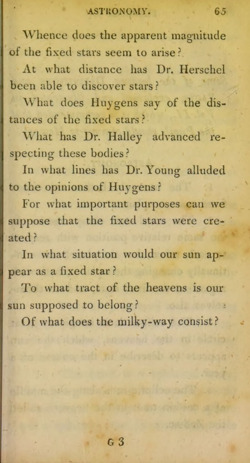 Whence does the apparent magnitude of the fixed stars seem to arise ? At what distance has Dr. Herschel been able to discover stars ? What does Huygens say of the dis- tances of the fixed stars ? ^\'hat has Dr. Halley advanced re- specting these bodies.^ In what lines has Dr. Young alluded to the opinions of Huygens.? For what important purposes can we suppose that the fixed stars were cre- ated ? In what situation would our sun ap- pear as a fixed star ? To what tract of the heavens is our sun supposed to belong.? : • Of what does the milky-way consist.?