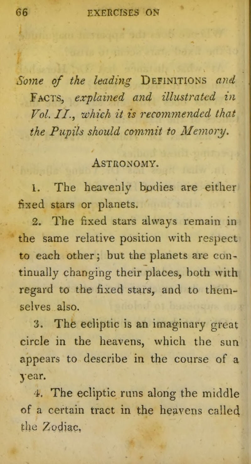 Some of the leading Definitions ayid Facts, explained and illustrated in Vol. II., which it is recommended that the Pupils should commit to Memory. f AsTRONOxVIY. 1. The heavenly bpdies are either fixed stars or planets. 2. The fixed stars always remain in the same relative position with respect to each other; but the planets are con- tinually changing their places, both with regard to the fixed stars, and to them- selves also. 3. The ecliptic is an imaginary great circle in the heavens, which the sun appears to describe in the course of a year. 4. The ecliptic runs along the middle of a certain tract in the heavens called the Zodiac,