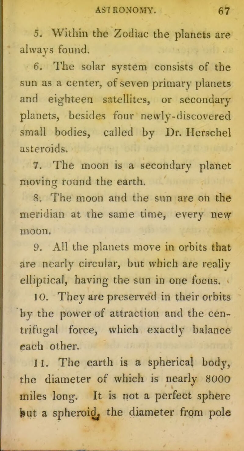 5. Within the Zodiac the planets are always found. 6. The solar system consists of the sun as a center, of seven primary planets and eighteen satellites, or secondary planets, besides four newly-discovered small bodies, called by Dr. Herschel asteroids. 7. The moon is a secondary planet niovin round the earth. O 8. The moon and the sun are on the meridian at the same time, every new moon. 9. All the planets move in orbits that are nearly circular, but which are really elliptical, having the sun in one focus. « J 0. They are preserved in their orbits by the power of attraction and the cen- trifugal force, which exactly balance each other. J1. The earth ig a spherical body, the diameter of which is nearly 8000 miles long. It is not a perfect sphere hut a spheroi^ the diameter from pole