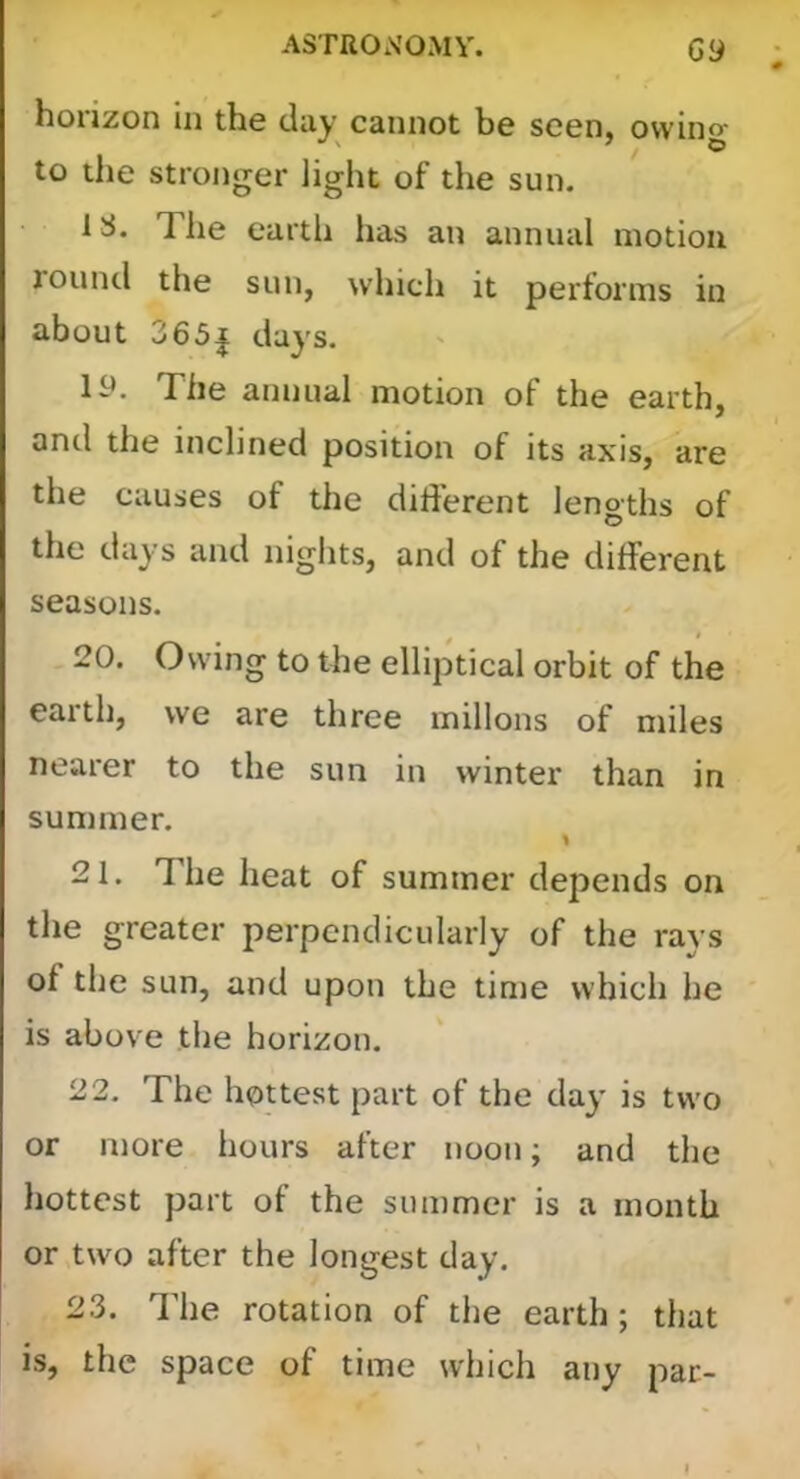 horizon in the day cannot be seen, owino- to the stronger light of the sun. 1S. The earth has an annual motion round the sun, which it performs in about 365| days. ly. The annual motion of the earth, and the inclined position of its axis, are the causes of the different lengths of the days and nights, and of the different seasons. 20. Owing to the elliptical orbit of the earth, we are three millons of miles nearer to the sun in winter than in summer. 21. The lieat of summer depends on the greater perpendicularly of the rays of the sun, and upon the time which he is above the horizon. 22. The hottest part of the day is two or more hours after noon; and the hottest part of the summer is a month or two after the longest day. 23. The rotation of the earth; that is, the space of time which any par-