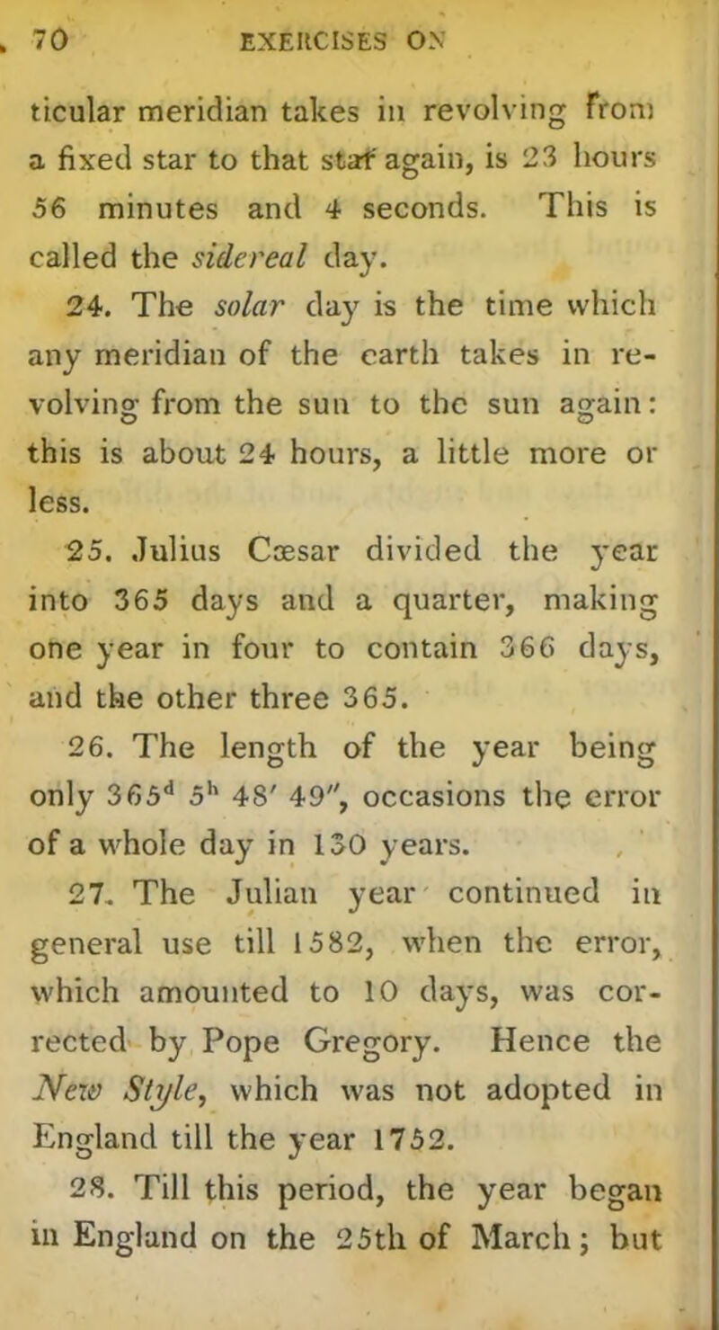 ticular meridian takes in revolving from a fixed star to that staf again, is 23 hours 56 minutes and 4 seconds. This is called the sidereal day. 24. The solar da}' is the time which any meridian of the earth takes in re- volvino; from the sun to the sun acjain: this is about 24 hours, a little more or less. 25. Julius Coesar divided the year into 365 days and a quarter, making one year in four to contain 366 days, and the other three 365. 26. The length of the year being only 365** 5*' 48' 49, occasions the error of a whole day in 130 years. 27. The Julian year' continued in general use till 1582, when the error, which amounted to 10 days, was cor- rected by Pope Gregory. Hence the Nex& Style, which was not adopted in England till the year 1752. 28. Till this period, the year began ill England on the 25th of March; but