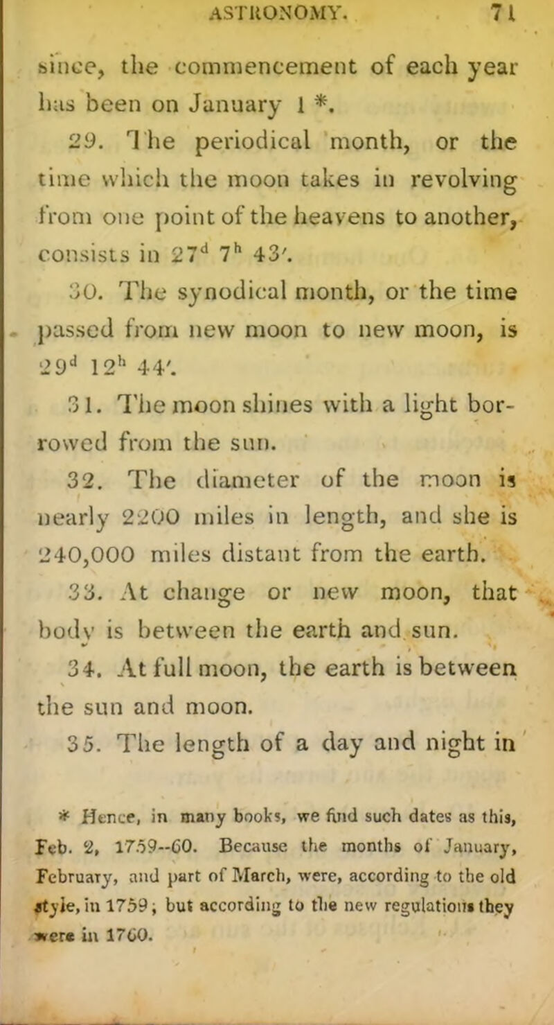 since, the commencement of each year has been on January i *. 29. T lie periodical ’month, or the time vvhicli the moon takes in revolving from one [loint of the heavens to another, consists in 27** T** 43'. 30. The synodical month, or the time . passed from new moon to new moon, is ‘29** 12'‘ 44'. 31. I'he moon shines with a light bor- rowed from the sun. 32. Tiie diameter of the moon is nearly 2200 miles in length, and she is 240,000 miles distant from the earth. 33. At change or new moon, that body is between the earth and sun. 34. At full moon, the earth is between the sun and moon. 35. The length of a day and night in' * Hence, in many books, we find such dates as this, feb. 2, 1759--60. Because the months of January, February, and part of March, were, according to the old #tyie, in 1759; but according to the new regulations they »rere in 1760. ’