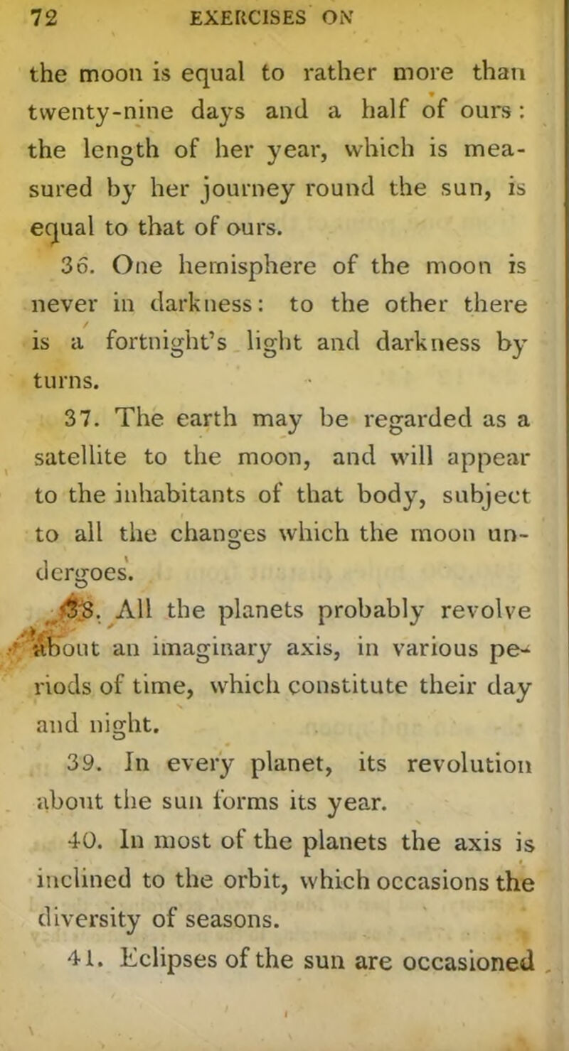 the moon is equal to rather more than twenty-nine days and a half of ours: the length of her year, which is mea- sured by her journey round the sun, is equal to that of ours. 36. One hemisphere of the moon is never in darkness: to the other there / is a fortnight’s. light and darkness by turns. 37. The earth may be regarded as a satellite to the moon, and will appear to the inhabitants of that body, subject to all the chanoes which the moon un- O dcrgoes. All the planets probably revolve an imaginary axis, in various pe^ riocls of time, which constitute their day and niecht. 39. In every planet, its revolution about the sun forms its year. 40. In most of the planets the axis is inclined to the orbit, which occasions the diversity of seasons. 41. Eclipses of the sun are occasioned , I \