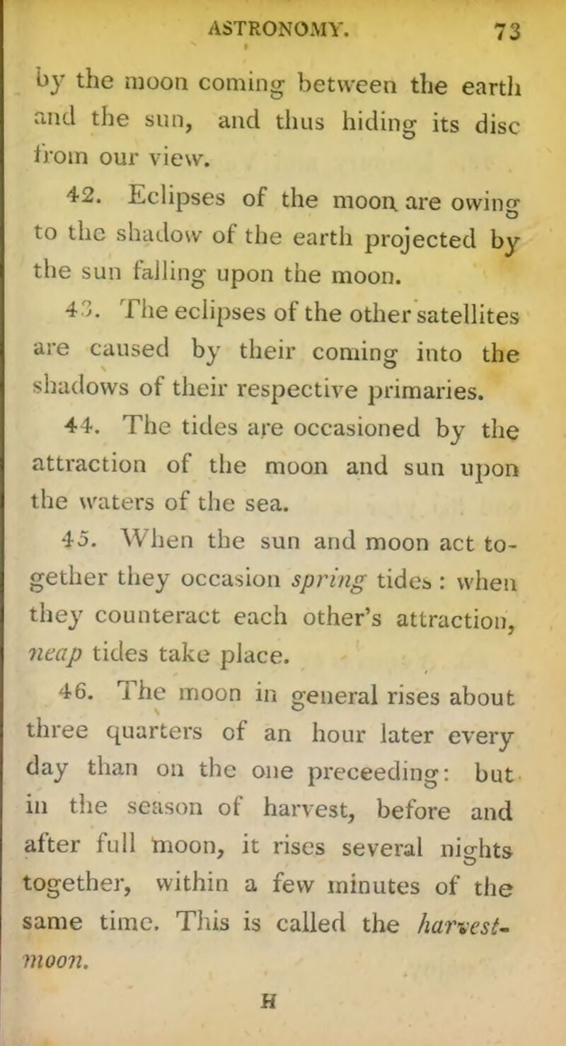 the moon coming between the eartli and the sun, and thus hiding its disc from our view. 42. Eclipses of the moon are owing to the shadow of the earth projected by the sun falling upon the moon. 43. The eclipses of the other satellites are caused by their coming into the shadows of their respective primaries. 44. The tides are occasioned by the attraction of the moon and sun upon the waters of the sea. 45. When the sun and moon act to- gether they occasion spring tides : when they counteract each other’s attraction, neap tides take place. 46. The moon in general rises about three quarters of an hour later every day than on the one preceeding: but- in the season of harvest, before and after full moon, it rises several nio-hts together, within a few minutes of the same time. This is called the harvest- moon. H