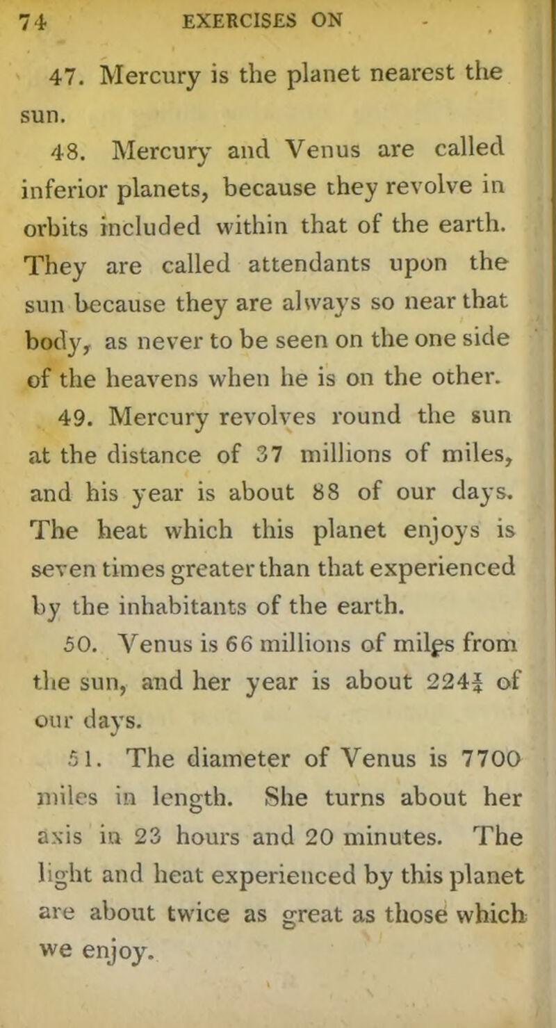 47. Mercury is the planet nearest the sun. 48. Mercury and Venus are called inferior planets, because they revolve in orbits included within that of the earth. They are called attendants upon the sun because they are always so near that body, as never to be seen on the one side of the heavens when he is on the other. 49. Mercury revolves round the sun at the distance of 37 millions of miles, and his year is about 88 of our days. The heat which this planet enjoys is seven times greater than that experienced by the inhabitants of the earth. 50. A'^enus is 66 millions of mil^ from the sun, and her year is about 224} of our days. 51. The diameter of Venus is 7700 miles in length. She turns about her axis in 23 hours and 20 minutes. The light and heat experienced by this planet are about twice as great as those which we enjoy.