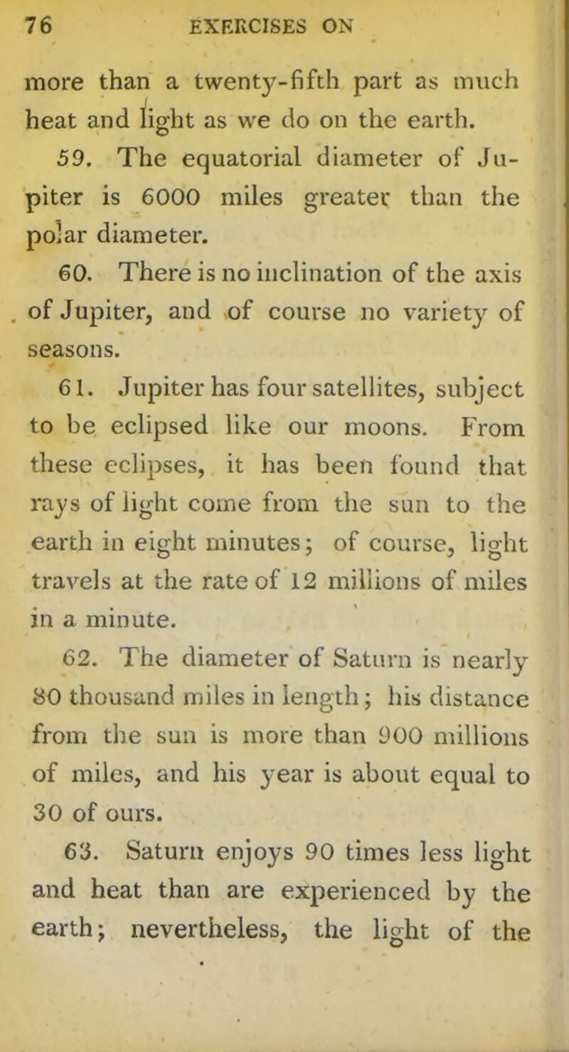 more than a twenty-fifth part as much heat and iight as we do on the earth. 59. The equatorial diameter of Ju- piter is 6000 miles greater than the polar diameter. 60. There is no inclination of the axis of Jupiter, and >of course no variety of seasons. 61. Jupiter has four satellites, subject to be eclipsed like our moons. From these eclipses, it has been found that rays of light come from the sun to the earth in eight minutes; of course, light travels at the rate of 12 millions of miles in a minute. 62. The diameter of Saturn is nearly 80 thousand miles in length; his distance from the sun is more than 900 millions of miles, and his year is about equal to 30 of ours. 63. Saturn enjoys 90 times less light and heat than are experienced by the earth; nevertheless, the light of the