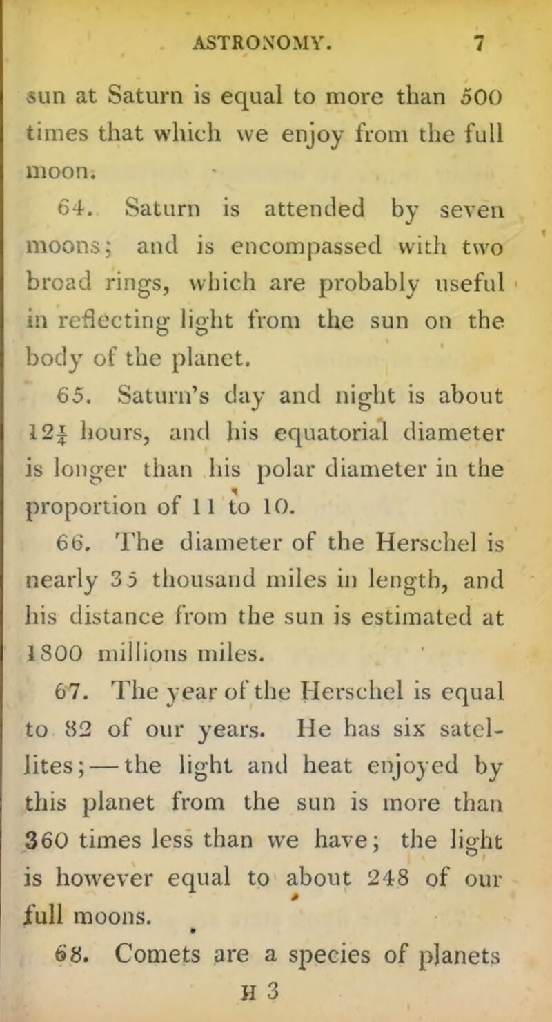 sun at Saturn is equal to more than 500 times that which we enjoy from the full moon. 64. Saturn is attended by seven moons; and is encompassed with two broad rings, which are probably useful in reflectintr lioht from the sun on the O O body of the planet. 65. Saturn’s day and night is about 12J hours, and his equatorial diameter is longer than his polar diameter in the proportion of 11 to 10. 66. The diameter of the Herschel is nearly 3 5 thousand miles in length, and his distance from the sun is estimated at 1800 millions miles. 67. The year of the Herschel is equal to 82 of our years. He has six satel- lites;— the light and heat enjoyed by this planet from the sun is more than 360 times less than we have; the liorht is however equal to about 248 of our full moons, 68. Comets are a species of planets H 3