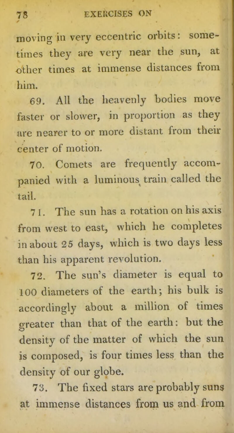 ✓ moving in very eccentric orbits: some- times they are very near the sun, at other times at immense distances from him. 69. All the heavenly bodies move faster or slower, in proportion as they are nearer to or more distant from their center of motion. 70. Comets are frequently accom- panied with a luminous^ train called the tail. 7 1. The sun has a rotation on his axis from west to east, which he completes in about 25 days, which is two days less than his apparent revolution. 72. The sun’s diameter is equal to 100 diameters of the earth; his bulk is accordingly about a million of times greater than that of the earth: but the density of the matter of which the sun is composed, is four times less than the density of our glqbe. 73. The fixed stars are probably suns at immense distances from us and-from