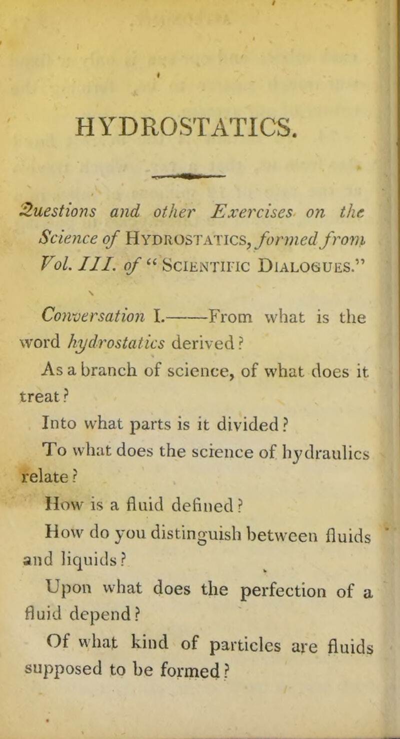 HYDROSTATICS. 3.uest{ons and other Exercises, on the Science of Hydrostatics,from Vol. III. of “ SciENTiiTc Dialogues.” \ Conversation I. From what is the word hydrostatics derived ? As a branch of science, of what does it treat ? Into what parts is it divided ? To what does the science of hydraulics relate ? How is a fluid defined ? How do you distinguish between fluids ’ and liquids? Upon what does the perfection of a fluid depend? Of what kind of particles are fluids supposed to be formed ?