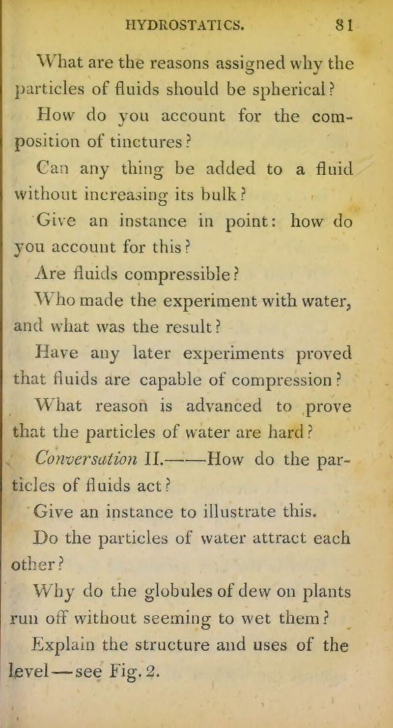 W'hat are the reasons assigned why the O particles of fluids should be spherical ? How do you account for the com- position of tinctures? Can any thing be added to a fluid without increasing its bulk ? . Give an instance in point: how do you account for this? Are fluids compressible? AVho made the experiment with water, and what was the result? Have any later experiments proved that fluids are capable of compression ? What reason is advanced to prove that the particles of water are hard ? Conversation II.—■'—How do the par- ticles of fluids act? Give an instance to illustrate this. Do the particles of water attract each other? Why do the globules of dew on plants run off without seeming to wet them? PJxplain the structure and uses of the level—see Fig. 2.