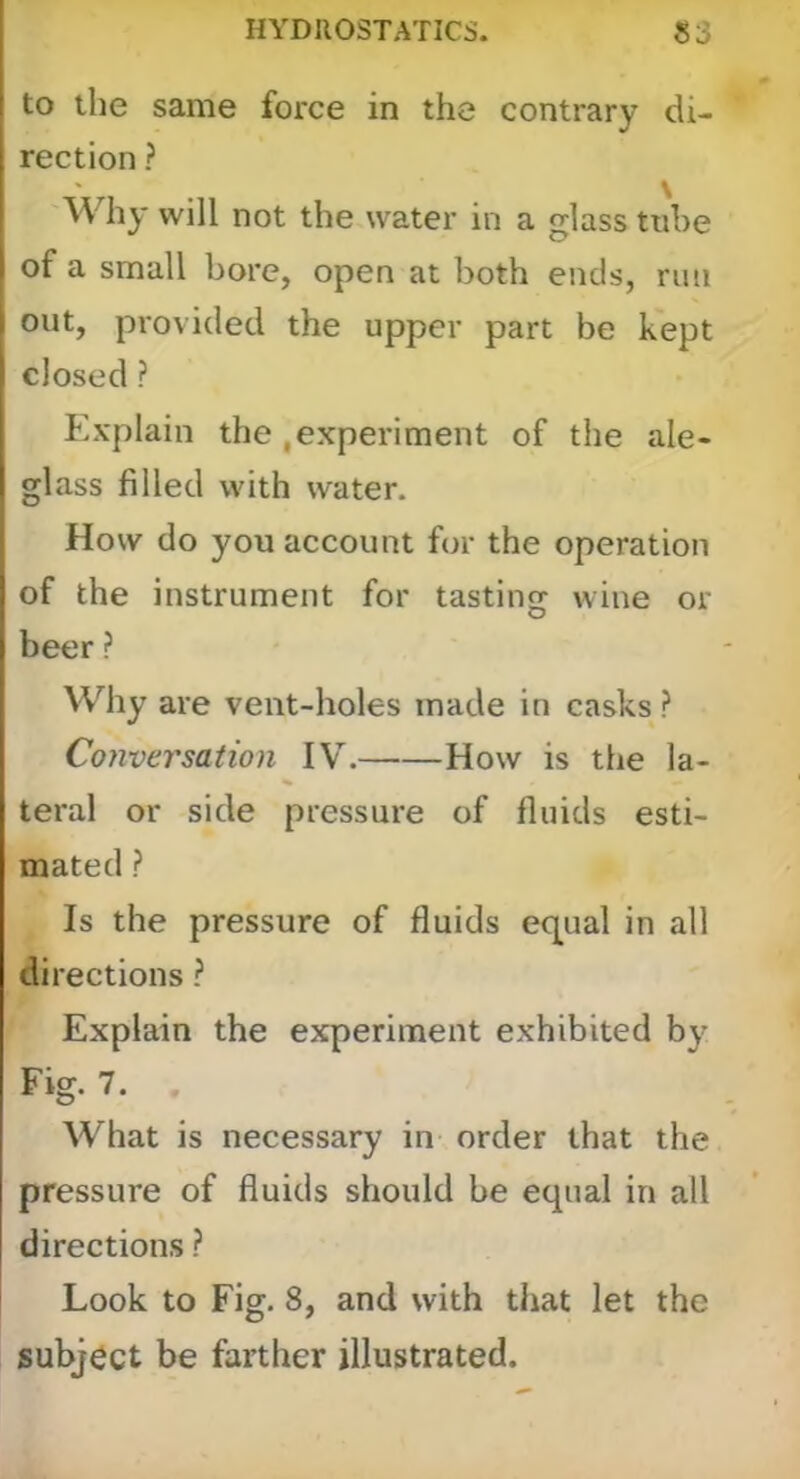 to the same force in the contrary di- rection ? Why will not the water in a glass tube of a small bore, open at both ends, nui out, provided the upper part be kept closed ? Explain the .experiment of the ale- glass filled with water. How do you account for the operation of the instrument for tasting wine or beer ? Why are vent-holes made in casks ? Cojiversation IV. How is the la- teral or side pressure of fluids esti- mated ? Is the pressure of fluids equal in all directions ? Explain the experiment exhibited by Fig. 7. . What is necessary in order that the pressure of fluids should be equal in all directions ? Look to Fig. 8, and with that let the subject be farther illustrated.