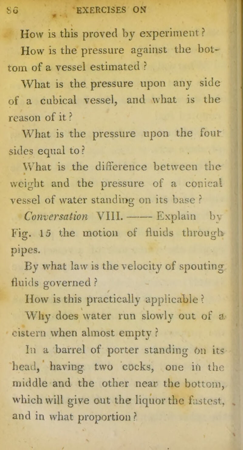 # * How is this proved by experiment ? How is the pressure against the bot- tom of a vessel estimated ? What is the pressure upon any side of a cubical vessel, and what is the reason of it ? What is the pressure upon the foul- sides equal to ? What is the difference between the weight and the pressure of a conical vessel of water standing on its base ? Conversation VIII. Explain by Fisr. 15 the motion of fluids through O O pipes. By wdiat law is the velocity of spouting fluids governed ? / How is this practically applicable ? Why does water run slowly out of a. cistern when almost empty ? In a barrel of porter standing On its head, ’ having two cocks, one in the middle and the other near the bottom, which will give out the liquor the fastest, , and in what proportion ?