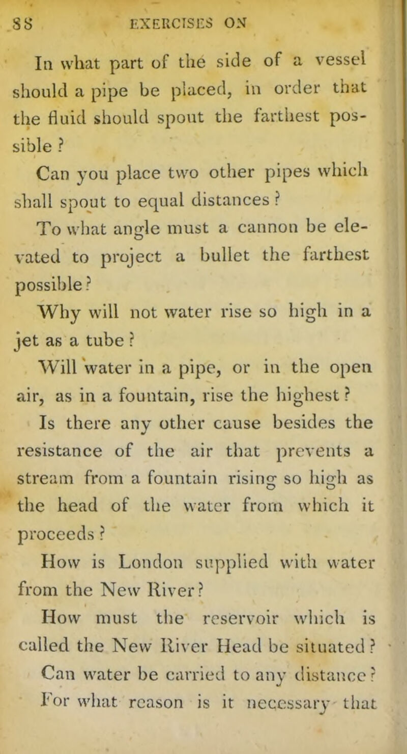 In what part of the side of a vessel should a pipe be placed, in order that the fluid should spout the farthest pos- sible ? Can you place two other pipes which shall spout to equal distances ? To what aiiffle must a cannon be ele- vated to project a bullet the farthest possible ? Why will not water rise so high in a jet as a tube ? Will water in a pipe, or in the open air, as in a fountain, rise the highest ? Is there any other cause besides the resistance of the air that prevents a stream from a fountain rising: so hio:h as the head of the water from which it proceeds ? How is London supplied with water from the New River? How must the reservoir which is called the New River Head be situated ? Can water be carried to any distance ? For what reason is it necessary that