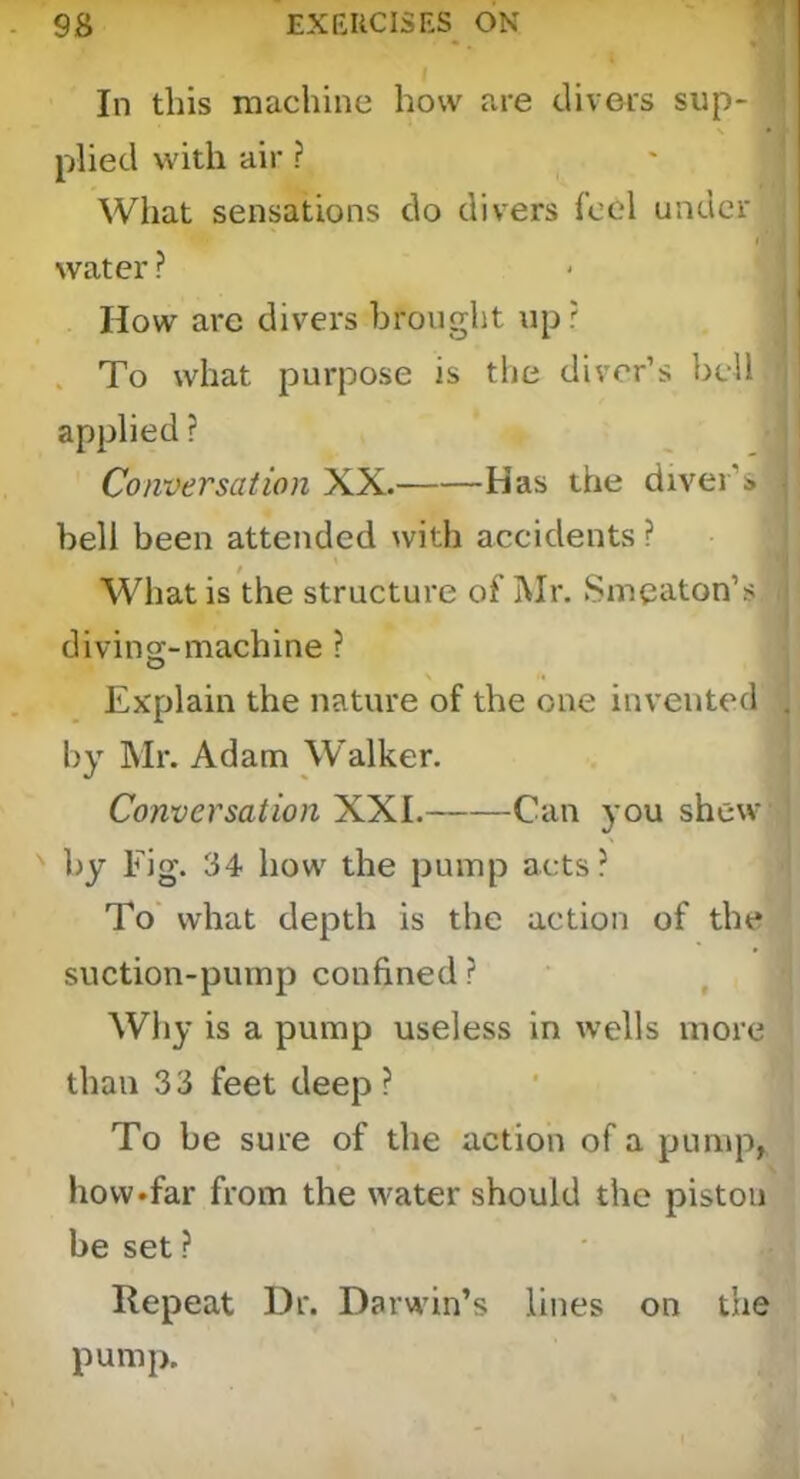 In this machine how are clivers sup- plied with air ? What sensations do divers fool under I' water ? How are divers brought up r . To what purpose is the diver’s boll applied ? Conversation XX. Has the diver’s bell been attended with accidents ? What is the structure of Mr. Smeaton’s diving-machine ? Explain the nature of the one invented . by Mr. Adam Walker. Conversation XXL Can you shew by Fig. 34 how the pump acts? To' what depth is the action of the suction-pump confined ? ^ Why is a pump useless in wells more than 3 3 feet deep ? To be sure of the action of a pimip, hovvTar from the water should the piston be set ? Repeat Dr. Darwin’s lines on the pump.