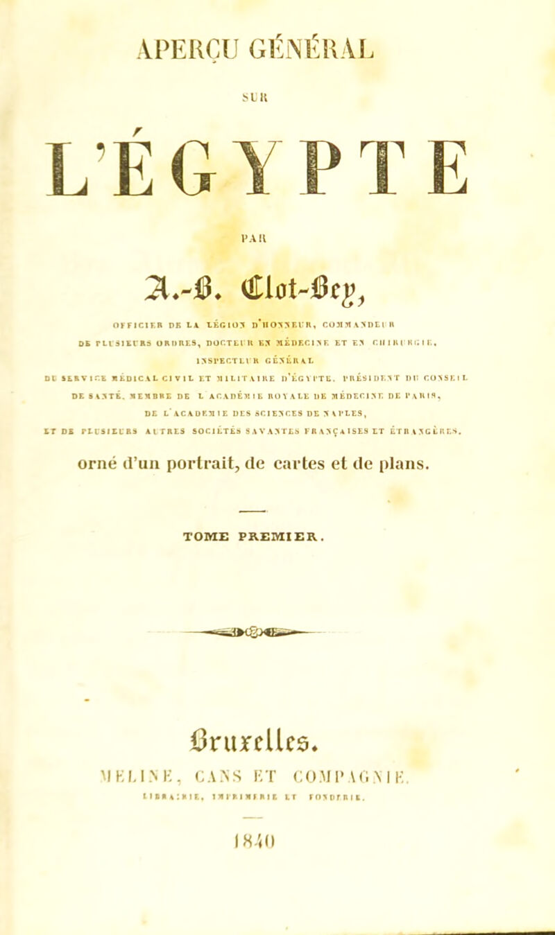 PAR OFFICIER PB LA LEGION d'iIO^JKUR, COM5IAXDEI R ok rusiKiRs ordres, doctejn ex médecixe et ex r.iinu kgie. 1XSPECTLIR GÉNÉRAL DC SERVICE MEDICAL Cl V IL ET MILITAIRE d’ÉGYI'TE. TRÉSIDF.XT DI! COXSElL DE SAXTÉ. MEMBRE DE L ACADEMIE ROYALE DE MEDECIXE DE PARIS, DE L ACADEM1E DES SCIEXCES DE X ARLES, ET DE rLl'SI EL' R9 A l TRES SOCIETES 8AVAXTES FRAXÇAlSES ET ÉTHAXGKRE&. orné d’un portrait, de cartes et de plans. TOME PREMIER. Bruxelles. MEU.NK, CA ISS P, T COM P AG N I K. LIBRAIRIE, IMl’RIMI RIE LT F O X D F R I K . 1840