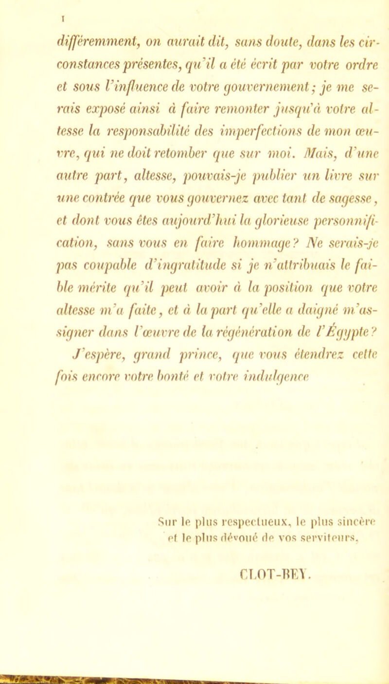 I différemment, on aurait dit, sans doute, dans les cir- constances présentes, qu'il a été écrit par votre ordre et sous Vinfluence de votre gouvernement ; je me se- rais exposé ainsi à faire remonter jusqu'à votre al- tesse la responsabilité des imperfections de mon œu- vre, qui ne doit retomber que sur moi. Mais, d’une autre part, altesse, pouvais-je publier un livre sur une contrée que vous gouvernez avec tant de sagesse, et (lotit vous êtes aujourd’hui la glorieuse personnifi- cation, sans vous en faire hommage? Ne serais-je pas coupable d’ingratitude si je n’attribuais le fai- ble mérite qu’il peut avoir à la position que votre altesse m’a faite, et à la part qu’elle a daigné m’as- signer dans l’œuvre de la régénération de l’Égypte? J’espère, grand prince, que vous étendrez cette fois encore votre bonté et votre indulgence Sur le plus respectueux, le plus sincère et le plus dévoué de vos serviteurs. CLOT-BEÏ.