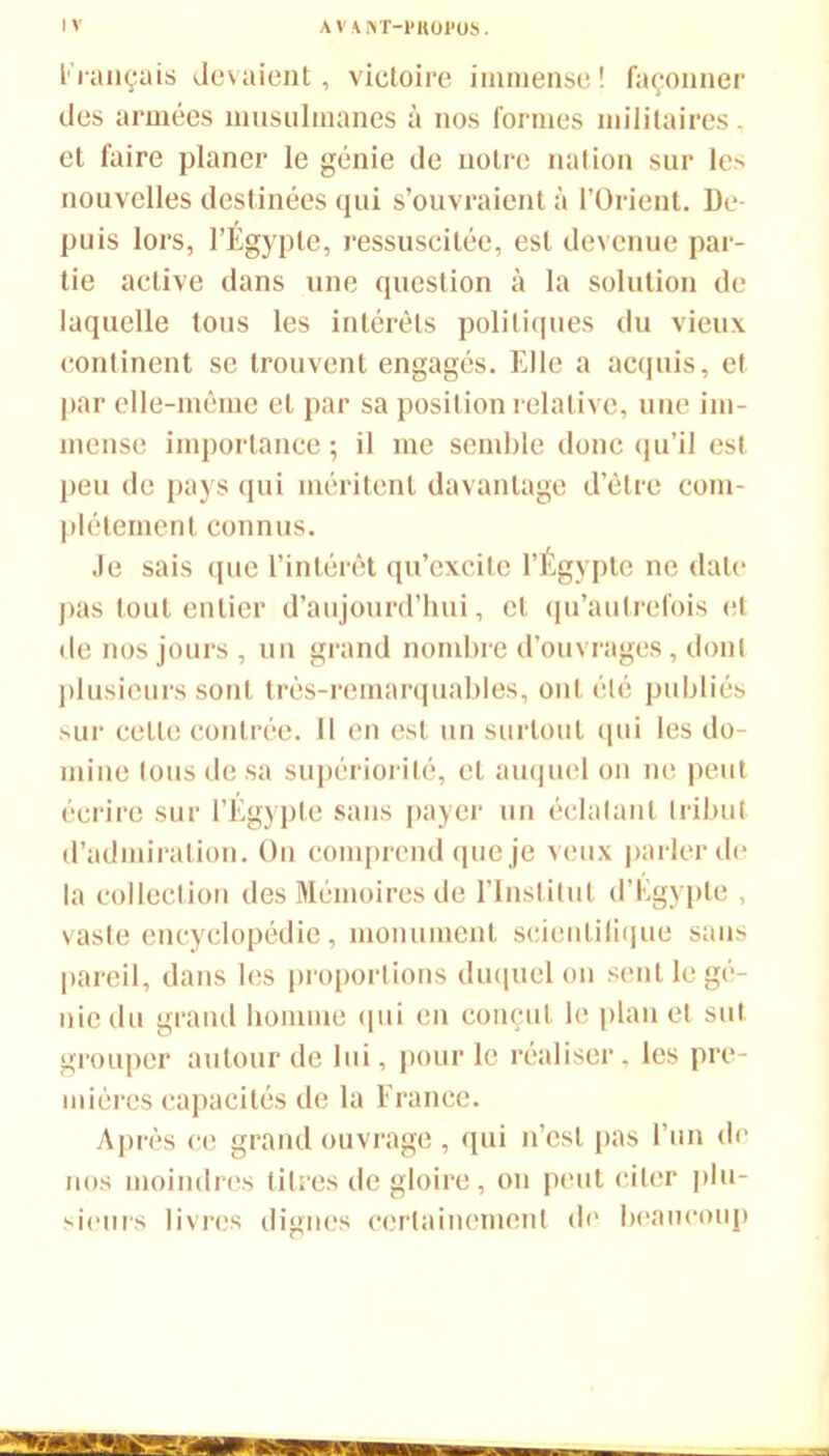 Fi ançais devaient, victoire immense ! façonner des armées musulmanes à nos formes militaires, et faire planer le génie de notre nation sur lc> nouvelles destinées qui s’ouvraient à l’Orient. De- puis lors, l’Égypte, ressuscitée, est devenue par- tie active dans une question à la solution de laquelle tous les intérêts politiques du vieux continent se trouvent engagés. Elle a acquis, et par elle-même et par sa position relative, une im- mense importance ; il me semble donc qu’il est peu de pays qui méritent davantage d’être com- plètement connus. Je sais que l’intérêt qu’excite l’Égypte ne date pas tout entier d’aujourd’hui, et qu’aulrefois et de nos jours , un grand nombre d’ouvrages, dont plusieurs sont très-remarquables, ont été publiés sur cette contrée. 11 en est un surtout qui les do- mine tous de sa supériorité, et auquel on ne peut écrire sur l’Égypte sans payer un éclatant tribut d’admiration. On comprend que je veux parler de la collection des Mémoires de l’Institut d’Égypte , vaste encyclopédie, monument scicnlilique sans pareil, dans les proportions duquel on sent le gé- nie du grand homme qui en conçut le plan et sut. grouper autour de lui, pour le réaliser, les pre- mières capacités de la France. Après ce grand ouvrage , qui n’est pas l’un de nos moindres titres de gloire, on peut citer plu- sieurs livres dignes certainement de beaucoup