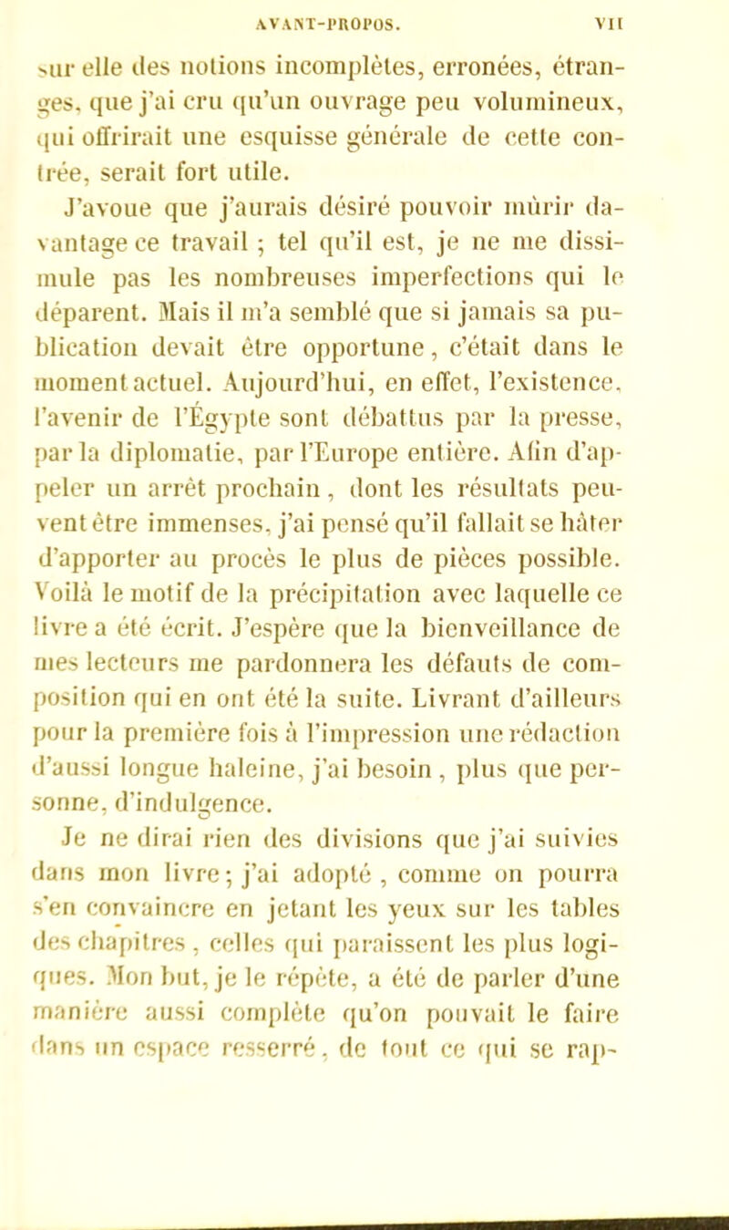 Mir elle îles notions incomplètes, erronées, étran- ges. que j’ai cru qu’un ouvrage peu volumineux, qui offrirait une esquisse générale de cette con- trée, serait fort utile. J’avoue que j’aurais désiré pouvoir mûrir da- vantage ce travail ; tel qu’il est, je ne me dissi- mule pas les nombreuses imperfections qui le déparent. Mais il m’a semblé que si jamais sa pu- blication devait être opportune, c’était dans le moment actuel. Aujourd’hui, en effet, l’existence, l’avenir de l’Égypte sont débattus par la presse, parla diplomatie, par l’Europe entière. Alin d’ap- peler un arrêt prochain , dont les résultats peu- vent être immenses, j’ai pensé qu’il fallait se hâter d’apporter au procès le plus de pièces possible. Voilà le motif de la précipitation avec laquelle ce livre a été écrit. J’espère que la bienveillance de mes lecteurs me pardonnera les défauts de com- position qui en ont été la suite. Livrant d’ailleurs pour la première fois à l’impression une rédaction d’aussi longue haleine, j’ai besoin , plus que per- sonne, d’indulgence. Je ne dirai rien des divisions que j’ai suivies dans mon livre; j’ai adopté, comme on pourra s'en convaincre en jetant les yeux sur les tables des chapitres, celles qui paraissent les plus logi- ques. Mon but, je le répète, a été de parler d’une manière aussi complète qu’on pouvait le faire dans un espace resserré, de tout ce qui se rap-