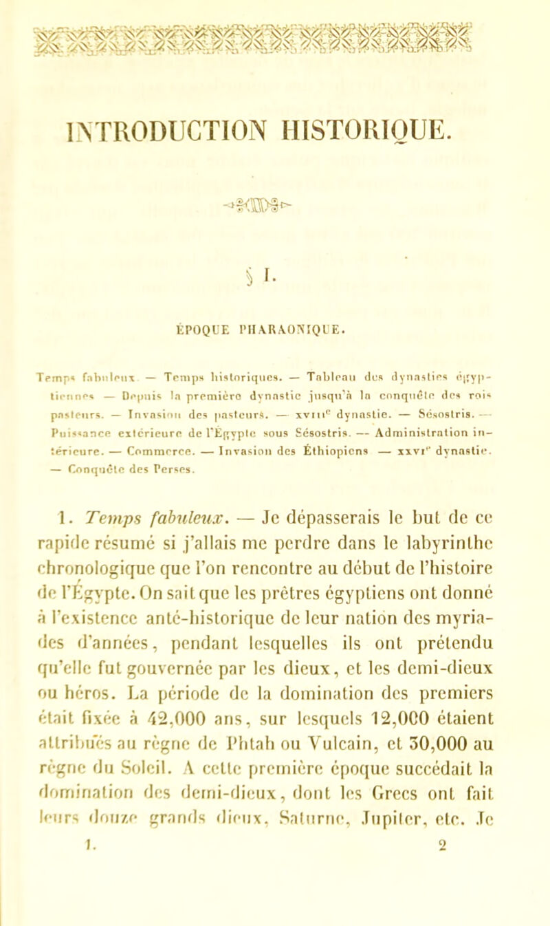 INTRODUCTION HISTORIQUE. 5 I. ÉPOQUE PHARAONIQUE. Ternp* fabuleux — Temps historiques. — Tableau des dynasties égyp- tiennes — Depuis la première) dynastie jusqu’à la conquête des rois pasteurs. — Invasion des pasteurs. — xvme dynastie. — Sësostris.— Puissance extérieure de l'Égypte sous Sésostris. — Administration in- térieure. — Commerce. — Invasion des Éthiopiens — xxviH dynastie. — Conquête des Perses. 1. Temps fabuleux. — Je dépasserais le but de ce rapide résumé si j’allais me perdre dans le labyrinthe chronologique que l’on rencontre au début de l’histoire de l’Egypte. On sait que les prêtres égyptiens ont donné à l’existence anté-historique de leur nation des myria- des d’années, pendant lesquelles ils ont prétendu qu’elle fut gouvernée par les dieux, et les demi-dieux ou héros. La période de la domination des premiers était fixée à 42,000 ans, sur lesquels 12,000 étaient attribues au règne de l’htah ou Vulcain, et 30,000 au règne du Soleil. A cette première époque succédait la domination des demi-dieux, dont les Grecs ont fait leurs douze grands dieux, Saturne, Jupiter, etc. Je 1. 2