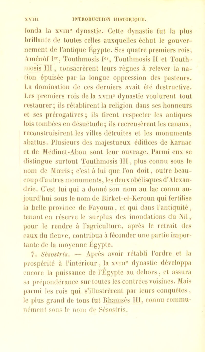 fonda la xvmc dynastie. Cette dynastie fut la plus brillante de toutes celles auxquelles échut le gouver- nement de l’antique Égypte. Scs quatre premiers rois, Yinénôf Ier, Touthmosis Ier, Touthmosis II et Toutli- mosis III, consacrèrent leurs règnes à relever la na- tion épuisée par la longue oppression des pasteurs. Ca domination de ces derniers avait été destructive. Les premiers rois de la xvm° dynastie voulurent tout restaurer; ils rétablirent la religion dans ses honneurs et ses prérogatives; ils firent respecter les antiques lois tombées en désuétude; ils recreusèrent les canaux, reconstruisirent les villes détruites et les monuments abattus. Plusieurs des majestueux édifices de Karuac et de Médinet-Abou sont leur ouvrage. Parmi eux se distingue surtout Touthmosis 111, plus connu sous le nom de Mœris; c’est à lui que l’on doit, outre beau- coup d’autres monuments, les deux obélisques d’Alexan- drie. C’est lui qui a donné son nom au lac connu au- jourd’hui sous le nom de Birket-el-Keroun qui fertilise la belle province de Fayoum, et qui dans l’antiquité, tenant en réserve le surplus des inondations du Nil, pour le rendre à l’agriculture, après le retrait des «'aux du fleuve, contribua à féconder une partie impor- J tante de la moyenne Egypte. 7. Sésostris. — Après avoir rétabli l’ordre cl la prospérité à l’intérieur, la xvui® dynastie développa encore la puissance de l’Egypte an dehors, et assura sa prépondérance sur toutes les contrées voisines. Mais parmi les rois qui s’illustrèrent par leurs conquêtes. le plus grand de tous fut Rharnsès III, connu commu- nément sous le nom de Sésostris.