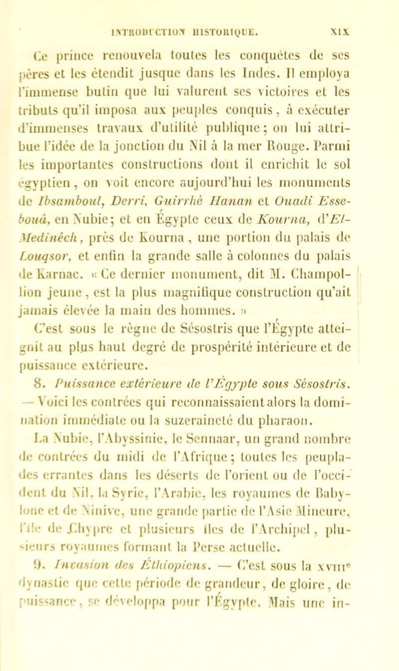 Ce prince renouvela toutes les conquêtes (le ses pères et les étendit jusque dans les Indes. Il employa l’immense butin que lui valurent ses victoires et les tributs qu’il imposa aux peuples conquis, à exécuter d’immenses travaux d’utilité publique; on lui attri- bue l’idée de la jonction du Nil à la mer Rouge. Parmi les importantes constructions dont il enrichit le sol égyptien, on voit encore aujourd’hui les monuments de Ibsamboul, Derri, Guirrhé Iianan et Ouadi Esse- boud, en Nubie; et en Égypte ceux de Kourna, A'El- Medinêch, près de Kourna, une portion du palais de Louqsor, et enfin la grande salle à colonnes du palais de Karnac. » Ce dernier monument, dit M. Champol- lion jeune, est la plus magnifique construction qu’ait jamais élevée la main des hommes. » C’est sous le règne de Sésostris que l’Egypte attei- gnit au plus haut degré de prospérité intérieure et de puissance extérieure. 8. Puissance extérieure de VÉgypte sous Sésostris. — \ oici les contrées qui reconnaissaient alors la domi- nation immédiate ou la suzeraineté du pharaon. La Nubie, l’Abyssinie, le Sennaar, un grand nombre de contrées du midi de l’Afrique; toutes les peupla- des errantes dans les déserts de l’orient ou de l’occi- dent du Nil. la Syrie, l’Arabie, les royaumes de Baby- lone et de Ninive, une grande partie de l’Asie Mineure, file de .Chypre et plusieurs iles de l’Archipel, plu- 'ieurs royaumes formant la Perse actuelle. U. Invasion des Ethiopiens. — C’est sous la xvme dynastie que cette période de grandeur, de gloire, de; puissance, ta- développa pour l’Égvpte. Mais une in-