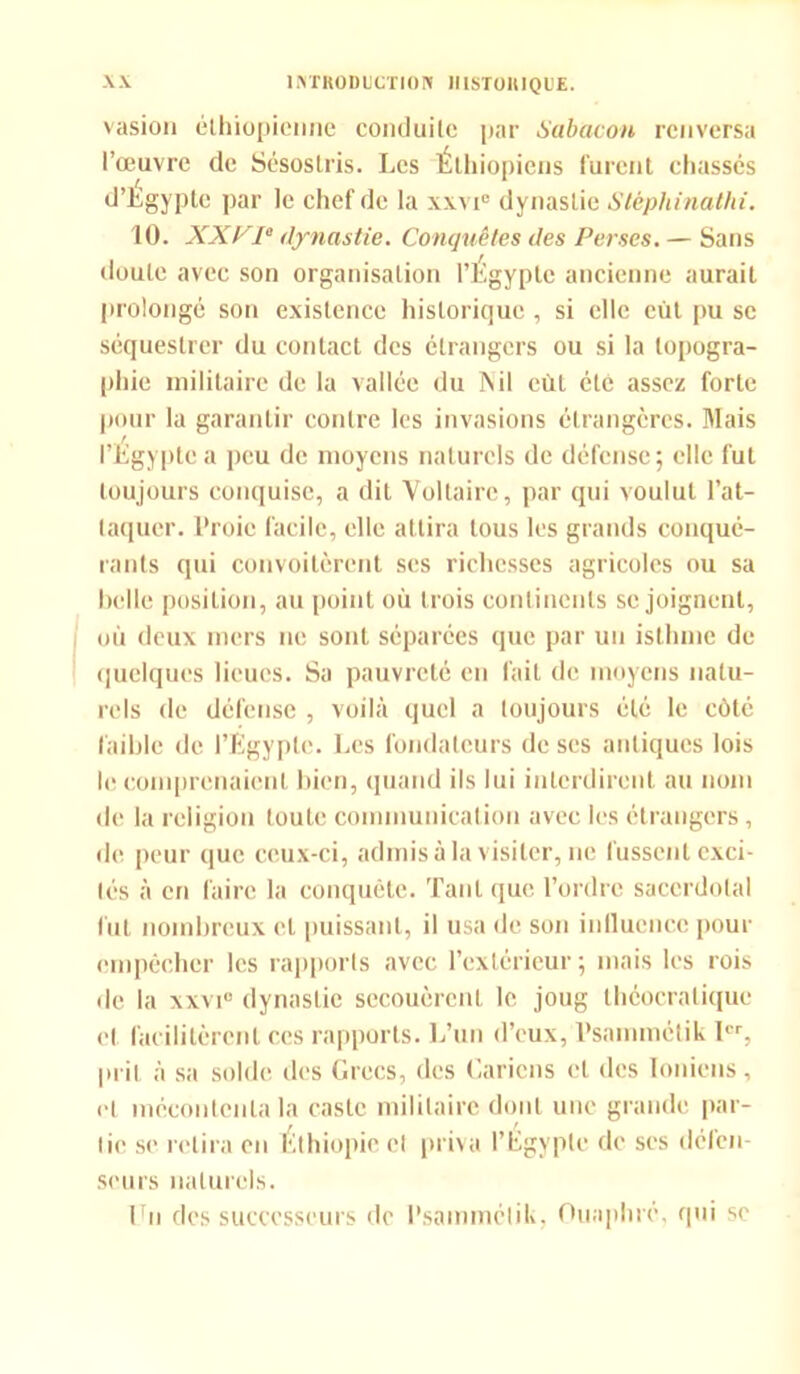 vasion éthiopienne conduite par Sabacon renversa l’œuvre de Sésostris. Les Éthiopiens furent chassés d’Egypte par le chef de la xxvi0 dynastie Stéphinathi. 10. XXV1° dynastie. Conquêtes des Perses. — Sans doute avec son organisation l’Egypte ancienne aurait prolongé son existence historique , si elle eût pu sc séquestrer du contact des étrangers ou si la topogra- phie militaire de la vallée du Ts il eût été assez forte pour la garantir contre les invasions étrangères. Mais l’Egypte a peu de moyens naturels de défense; elle fut toujours conquise, a dit Voltaire, par qui voulut l’at- taquer. l’roic facile, elle attira tous les grands conqué- rants qui convoitèrent ses richesses agricoles ou sa belle position, au point où trois continents se joignent, où deux mers ne sont séparées que par un isthme de quelques lieues. Sa pauvreté en fait de moyens natu- rels de défense , voilà quel a toujours été le côté faible de l’Egypte. Les fondateurs de scs antiques lois le comprenaient bien, quand ils lui interdirent au nom de la religion toute communication avec les étrangers, de peur que ceux-ci, admis à la visiter, ne fussent exci- tés à eri faire la conquête. Tant que l’ordre sacerdotal fut nombreux et puissant, il usa de son influence pour empêcher les rapports avec l’extérieur ; mais les rois de la xxvi0 dynastie secouèrent le joug théocralique et facilitèrent ces rapports. L’un d’eux, Psammétik 1er, prit à sa solde des Grecs, des ('.ariens et des Ioniens, et mécontenta la caste militaire dont une grande par- tie se retira en Éthiopie cl priva l’Égypte de ses défen- seurs naturels. En des successeurs de l’sammélik, Ouaphré, qui se